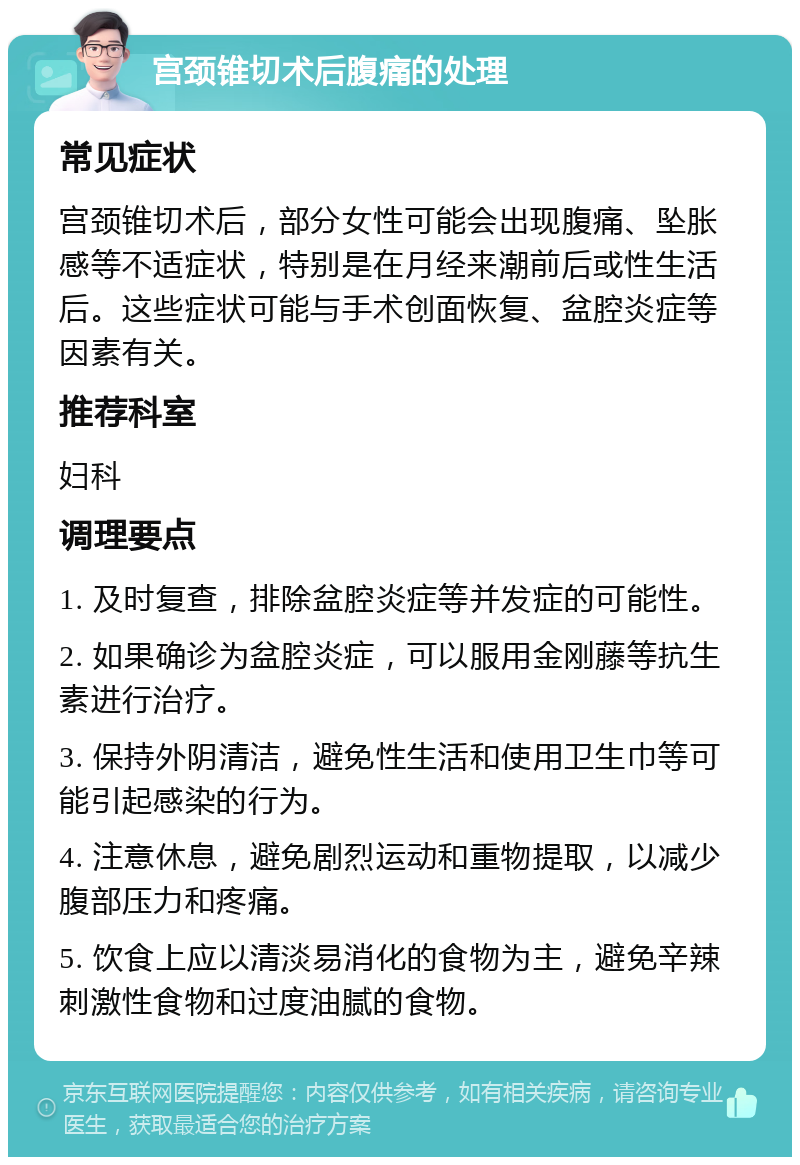 宫颈锥切术后腹痛的处理 常见症状 宫颈锥切术后，部分女性可能会出现腹痛、坠胀感等不适症状，特别是在月经来潮前后或性生活后。这些症状可能与手术创面恢复、盆腔炎症等因素有关。 推荐科室 妇科 调理要点 1. 及时复查，排除盆腔炎症等并发症的可能性。 2. 如果确诊为盆腔炎症，可以服用金刚藤等抗生素进行治疗。 3. 保持外阴清洁，避免性生活和使用卫生巾等可能引起感染的行为。 4. 注意休息，避免剧烈运动和重物提取，以减少腹部压力和疼痛。 5. 饮食上应以清淡易消化的食物为主，避免辛辣刺激性食物和过度油腻的食物。