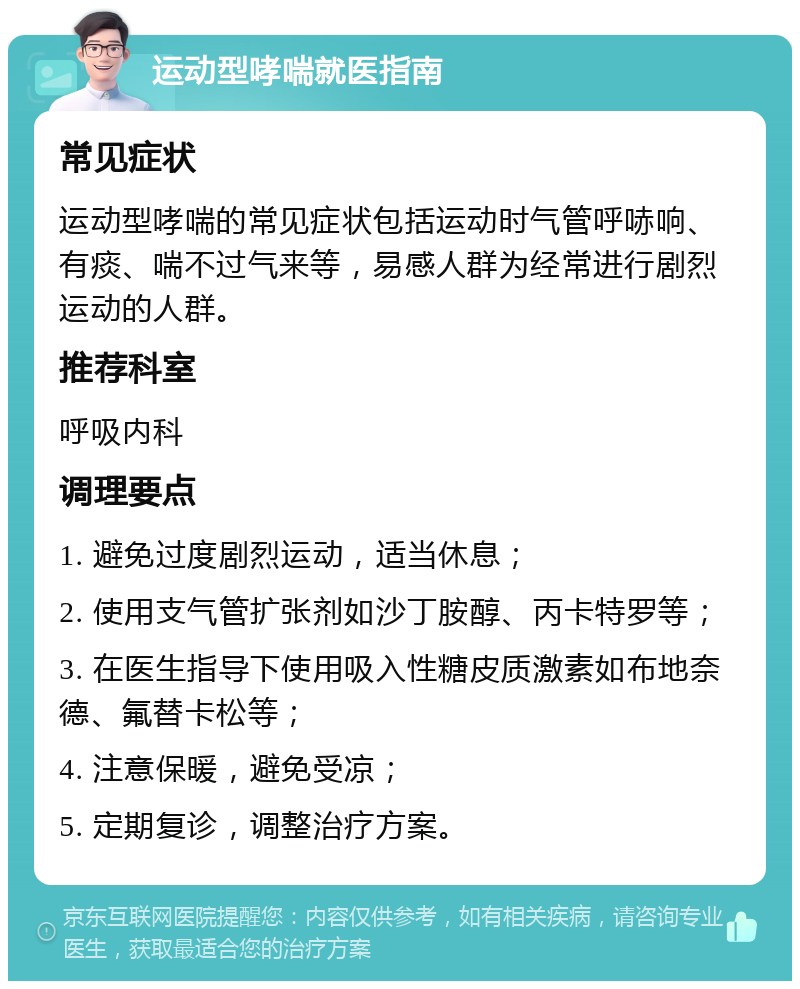 运动型哮喘就医指南 常见症状 运动型哮喘的常见症状包括运动时气管呼哧响、有痰、喘不过气来等，易感人群为经常进行剧烈运动的人群。 推荐科室 呼吸内科 调理要点 1. 避免过度剧烈运动，适当休息； 2. 使用支气管扩张剂如沙丁胺醇、丙卡特罗等； 3. 在医生指导下使用吸入性糖皮质激素如布地奈德、氟替卡松等； 4. 注意保暖，避免受凉； 5. 定期复诊，调整治疗方案。