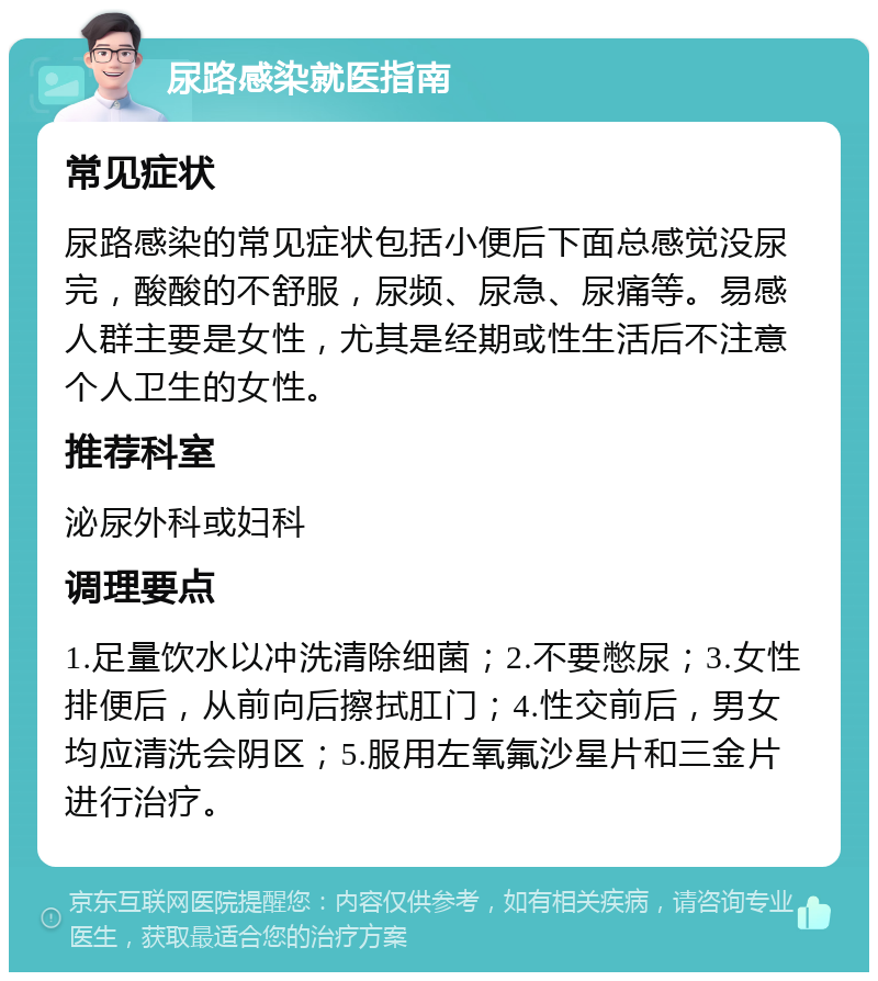 尿路感染就医指南 常见症状 尿路感染的常见症状包括小便后下面总感觉没尿完，酸酸的不舒服，尿频、尿急、尿痛等。易感人群主要是女性，尤其是经期或性生活后不注意个人卫生的女性。 推荐科室 泌尿外科或妇科 调理要点 1.足量饮水以冲洗清除细菌；2.不要憋尿；3.女性排便后，从前向后擦拭肛门；4.性交前后，男女均应清洗会阴区；5.服用左氧氟沙星片和三金片进行治疗。