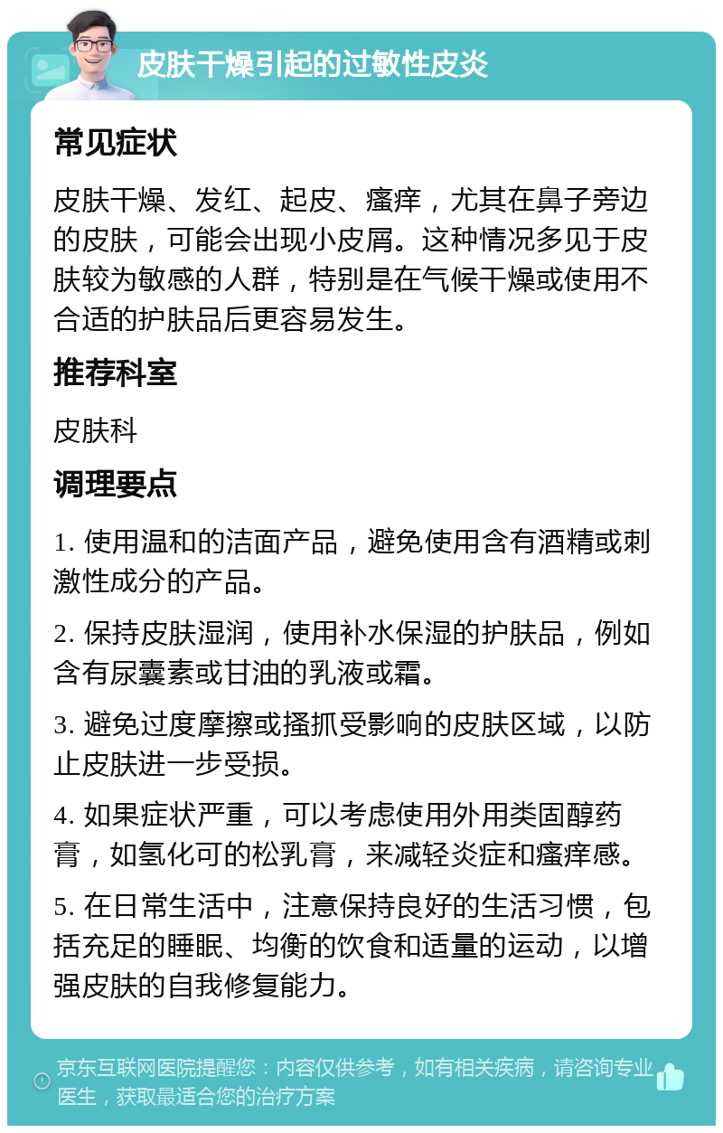 皮肤干燥引起的过敏性皮炎 常见症状 皮肤干燥、发红、起皮、瘙痒，尤其在鼻子旁边的皮肤，可能会出现小皮屑。这种情况多见于皮肤较为敏感的人群，特别是在气候干燥或使用不合适的护肤品后更容易发生。 推荐科室 皮肤科 调理要点 1. 使用温和的洁面产品，避免使用含有酒精或刺激性成分的产品。 2. 保持皮肤湿润，使用补水保湿的护肤品，例如含有尿囊素或甘油的乳液或霜。 3. 避免过度摩擦或搔抓受影响的皮肤区域，以防止皮肤进一步受损。 4. 如果症状严重，可以考虑使用外用类固醇药膏，如氢化可的松乳膏，来减轻炎症和瘙痒感。 5. 在日常生活中，注意保持良好的生活习惯，包括充足的睡眠、均衡的饮食和适量的运动，以增强皮肤的自我修复能力。