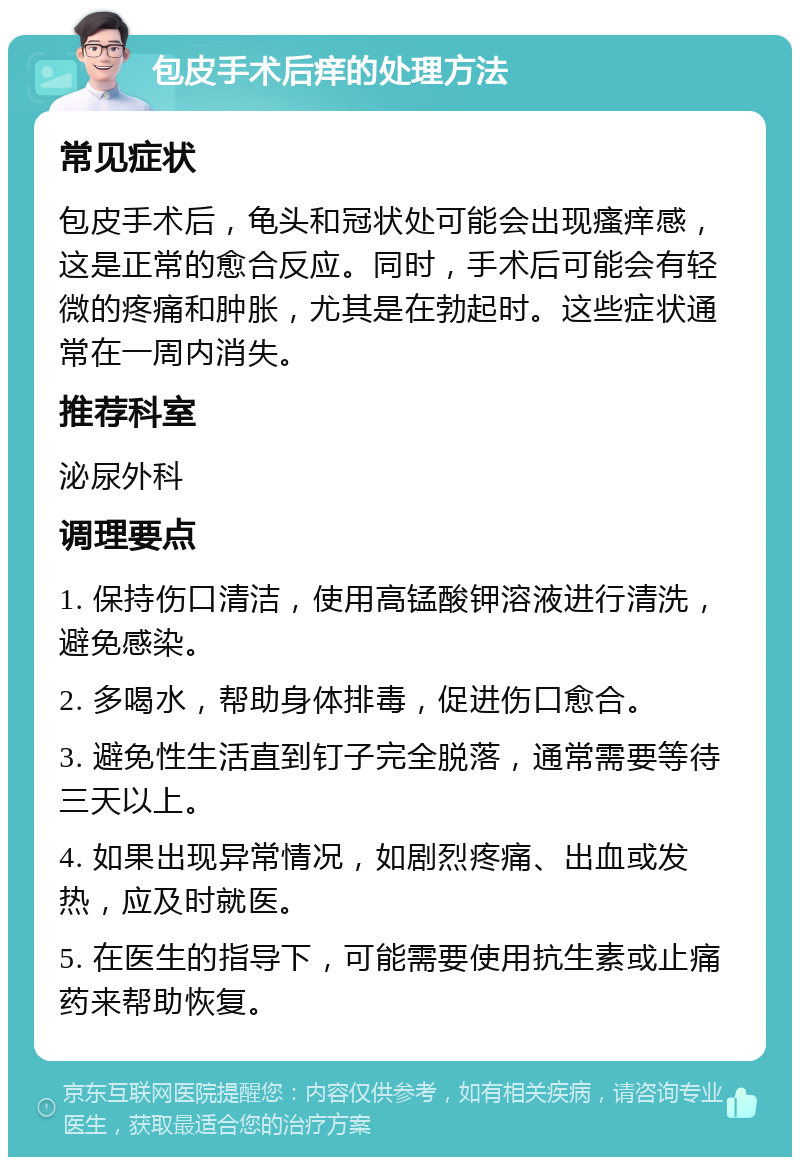 包皮手术后痒的处理方法 常见症状 包皮手术后，龟头和冠状处可能会出现瘙痒感，这是正常的愈合反应。同时，手术后可能会有轻微的疼痛和肿胀，尤其是在勃起时。这些症状通常在一周内消失。 推荐科室 泌尿外科 调理要点 1. 保持伤口清洁，使用高锰酸钾溶液进行清洗，避免感染。 2. 多喝水，帮助身体排毒，促进伤口愈合。 3. 避免性生活直到钉子完全脱落，通常需要等待三天以上。 4. 如果出现异常情况，如剧烈疼痛、出血或发热，应及时就医。 5. 在医生的指导下，可能需要使用抗生素或止痛药来帮助恢复。