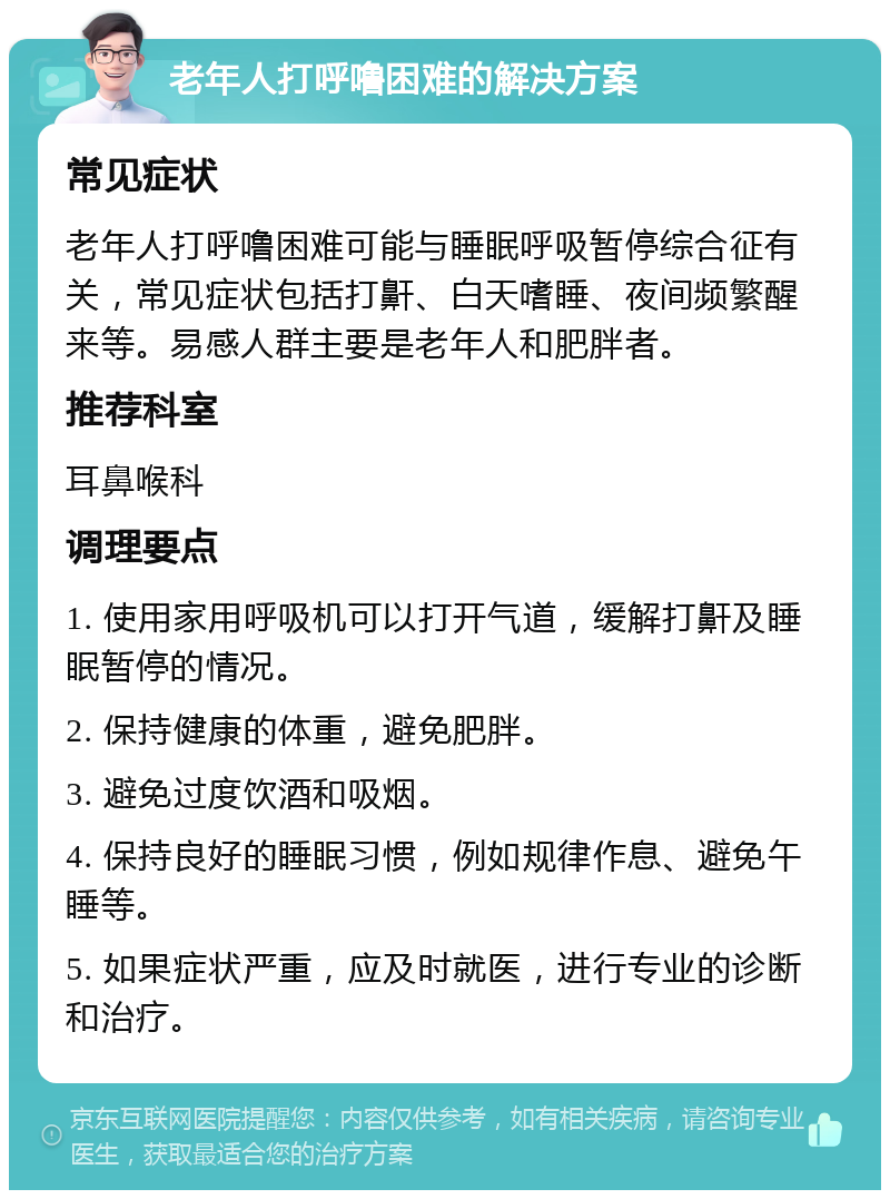 老年人打呼噜困难的解决方案 常见症状 老年人打呼噜困难可能与睡眠呼吸暂停综合征有关，常见症状包括打鼾、白天嗜睡、夜间频繁醒来等。易感人群主要是老年人和肥胖者。 推荐科室 耳鼻喉科 调理要点 1. 使用家用呼吸机可以打开气道，缓解打鼾及睡眠暂停的情况。 2. 保持健康的体重，避免肥胖。 3. 避免过度饮酒和吸烟。 4. 保持良好的睡眠习惯，例如规律作息、避免午睡等。 5. 如果症状严重，应及时就医，进行专业的诊断和治疗。