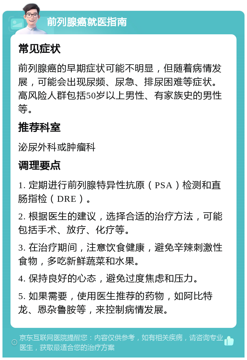 前列腺癌就医指南 常见症状 前列腺癌的早期症状可能不明显，但随着病情发展，可能会出现尿频、尿急、排尿困难等症状。高风险人群包括50岁以上男性、有家族史的男性等。 推荐科室 泌尿外科或肿瘤科 调理要点 1. 定期进行前列腺特异性抗原（PSA）检测和直肠指检（DRE）。 2. 根据医生的建议，选择合适的治疗方法，可能包括手术、放疗、化疗等。 3. 在治疗期间，注意饮食健康，避免辛辣刺激性食物，多吃新鲜蔬菜和水果。 4. 保持良好的心态，避免过度焦虑和压力。 5. 如果需要，使用医生推荐的药物，如阿比特龙、恩杂鲁胺等，来控制病情发展。