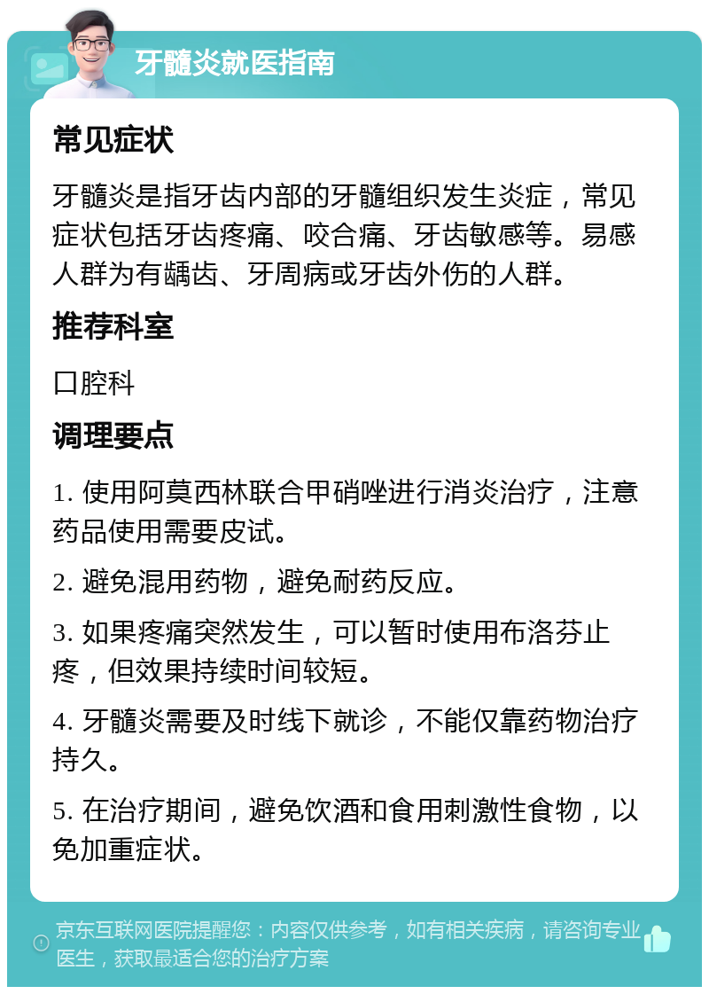 牙髓炎就医指南 常见症状 牙髓炎是指牙齿内部的牙髓组织发生炎症，常见症状包括牙齿疼痛、咬合痛、牙齿敏感等。易感人群为有龋齿、牙周病或牙齿外伤的人群。 推荐科室 口腔科 调理要点 1. 使用阿莫西林联合甲硝唑进行消炎治疗，注意药品使用需要皮试。 2. 避免混用药物，避免耐药反应。 3. 如果疼痛突然发生，可以暂时使用布洛芬止疼，但效果持续时间较短。 4. 牙髓炎需要及时线下就诊，不能仅靠药物治疗持久。 5. 在治疗期间，避免饮酒和食用刺激性食物，以免加重症状。