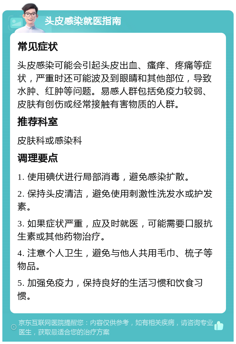 头皮感染就医指南 常见症状 头皮感染可能会引起头皮出血、瘙痒、疼痛等症状，严重时还可能波及到眼睛和其他部位，导致水肿、红肿等问题。易感人群包括免疫力较弱、皮肤有创伤或经常接触有害物质的人群。 推荐科室 皮肤科或感染科 调理要点 1. 使用碘伏进行局部消毒，避免感染扩散。 2. 保持头皮清洁，避免使用刺激性洗发水或护发素。 3. 如果症状严重，应及时就医，可能需要口服抗生素或其他药物治疗。 4. 注意个人卫生，避免与他人共用毛巾、梳子等物品。 5. 加强免疫力，保持良好的生活习惯和饮食习惯。