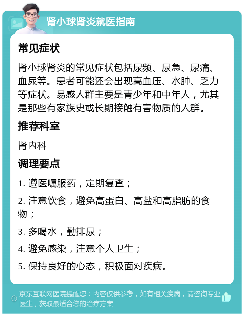 肾小球肾炎就医指南 常见症状 肾小球肾炎的常见症状包括尿频、尿急、尿痛、血尿等。患者可能还会出现高血压、水肿、乏力等症状。易感人群主要是青少年和中年人，尤其是那些有家族史或长期接触有害物质的人群。 推荐科室 肾内科 调理要点 1. 遵医嘱服药，定期复查； 2. 注意饮食，避免高蛋白、高盐和高脂肪的食物； 3. 多喝水，勤排尿； 4. 避免感染，注意个人卫生； 5. 保持良好的心态，积极面对疾病。