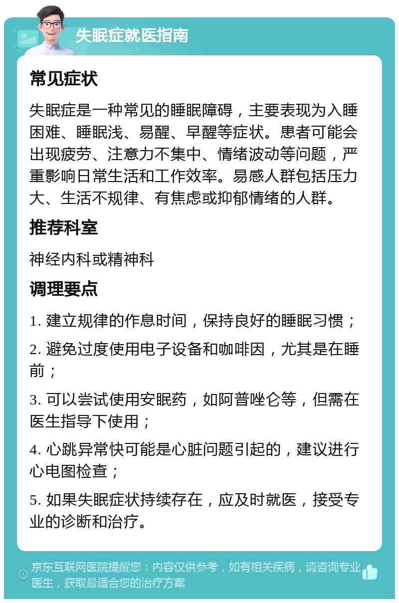 失眠症就医指南 常见症状 失眠症是一种常见的睡眠障碍，主要表现为入睡困难、睡眠浅、易醒、早醒等症状。患者可能会出现疲劳、注意力不集中、情绪波动等问题，严重影响日常生活和工作效率。易感人群包括压力大、生活不规律、有焦虑或抑郁情绪的人群。 推荐科室 神经内科或精神科 调理要点 1. 建立规律的作息时间，保持良好的睡眠习惯； 2. 避免过度使用电子设备和咖啡因，尤其是在睡前； 3. 可以尝试使用安眠药，如阿普唑仑等，但需在医生指导下使用； 4. 心跳异常快可能是心脏问题引起的，建议进行心电图检查； 5. 如果失眠症状持续存在，应及时就医，接受专业的诊断和治疗。