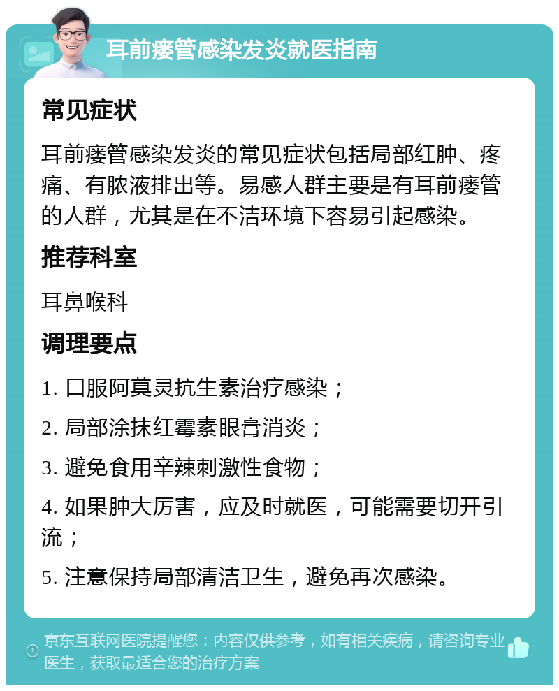 耳前瘘管感染发炎就医指南 常见症状 耳前瘘管感染发炎的常见症状包括局部红肿、疼痛、有脓液排出等。易感人群主要是有耳前瘘管的人群，尤其是在不洁环境下容易引起感染。 推荐科室 耳鼻喉科 调理要点 1. 口服阿莫灵抗生素治疗感染； 2. 局部涂抹红霉素眼膏消炎； 3. 避免食用辛辣刺激性食物； 4. 如果肿大厉害，应及时就医，可能需要切开引流； 5. 注意保持局部清洁卫生，避免再次感染。