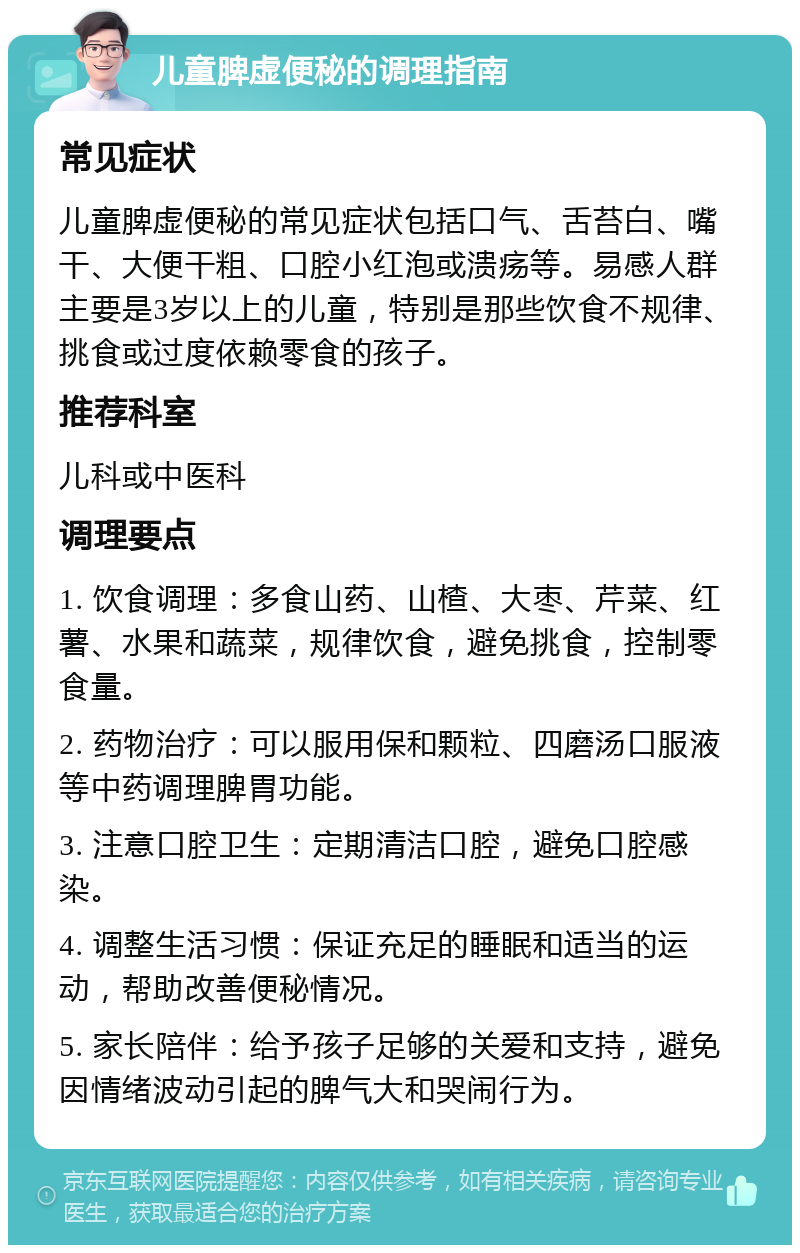 儿童脾虚便秘的调理指南 常见症状 儿童脾虚便秘的常见症状包括口气、舌苔白、嘴干、大便干粗、口腔小红泡或溃疡等。易感人群主要是3岁以上的儿童，特别是那些饮食不规律、挑食或过度依赖零食的孩子。 推荐科室 儿科或中医科 调理要点 1. 饮食调理：多食山药、山楂、大枣、芹菜、红薯、水果和蔬菜，规律饮食，避免挑食，控制零食量。 2. 药物治疗：可以服用保和颗粒、四磨汤口服液等中药调理脾胃功能。 3. 注意口腔卫生：定期清洁口腔，避免口腔感染。 4. 调整生活习惯：保证充足的睡眠和适当的运动，帮助改善便秘情况。 5. 家长陪伴：给予孩子足够的关爱和支持，避免因情绪波动引起的脾气大和哭闹行为。