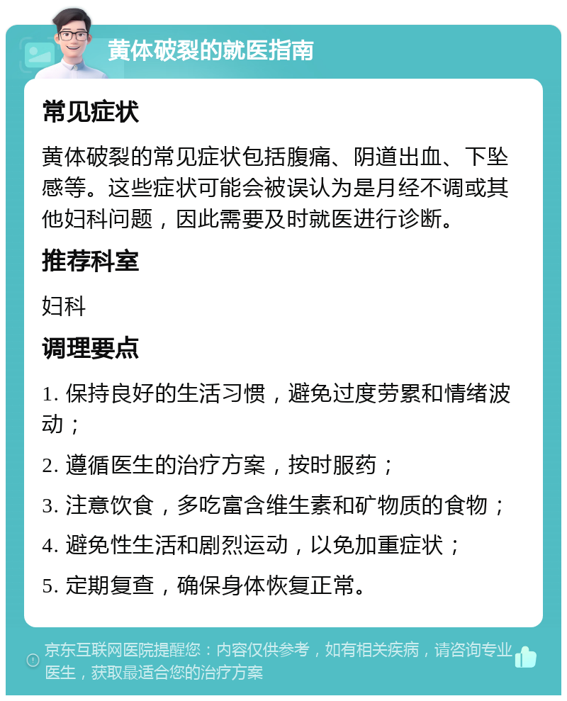 黄体破裂的就医指南 常见症状 黄体破裂的常见症状包括腹痛、阴道出血、下坠感等。这些症状可能会被误认为是月经不调或其他妇科问题，因此需要及时就医进行诊断。 推荐科室 妇科 调理要点 1. 保持良好的生活习惯，避免过度劳累和情绪波动； 2. 遵循医生的治疗方案，按时服药； 3. 注意饮食，多吃富含维生素和矿物质的食物； 4. 避免性生活和剧烈运动，以免加重症状； 5. 定期复查，确保身体恢复正常。