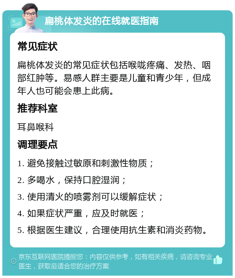 扁桃体发炎的在线就医指南 常见症状 扁桃体发炎的常见症状包括喉咙疼痛、发热、咽部红肿等。易感人群主要是儿童和青少年，但成年人也可能会患上此病。 推荐科室 耳鼻喉科 调理要点 1. 避免接触过敏原和刺激性物质； 2. 多喝水，保持口腔湿润； 3. 使用清火的喷雾剂可以缓解症状； 4. 如果症状严重，应及时就医； 5. 根据医生建议，合理使用抗生素和消炎药物。