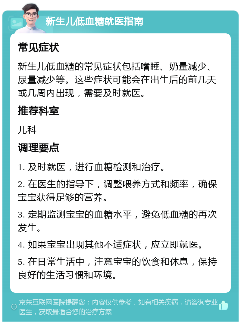 新生儿低血糖就医指南 常见症状 新生儿低血糖的常见症状包括嗜睡、奶量减少、尿量减少等。这些症状可能会在出生后的前几天或几周内出现，需要及时就医。 推荐科室 儿科 调理要点 1. 及时就医，进行血糖检测和治疗。 2. 在医生的指导下，调整喂养方式和频率，确保宝宝获得足够的营养。 3. 定期监测宝宝的血糖水平，避免低血糖的再次发生。 4. 如果宝宝出现其他不适症状，应立即就医。 5. 在日常生活中，注意宝宝的饮食和休息，保持良好的生活习惯和环境。