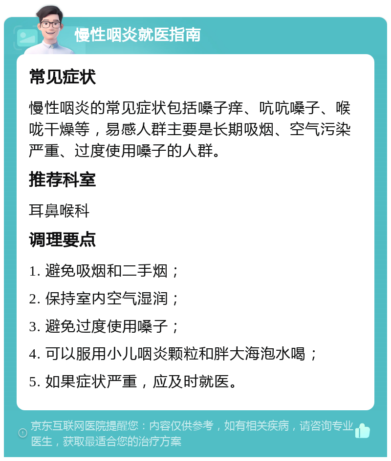 慢性咽炎就医指南 常见症状 慢性咽炎的常见症状包括嗓子痒、吭吭嗓子、喉咙干燥等，易感人群主要是长期吸烟、空气污染严重、过度使用嗓子的人群。 推荐科室 耳鼻喉科 调理要点 1. 避免吸烟和二手烟； 2. 保持室内空气湿润； 3. 避免过度使用嗓子； 4. 可以服用小儿咽炎颗粒和胖大海泡水喝； 5. 如果症状严重，应及时就医。