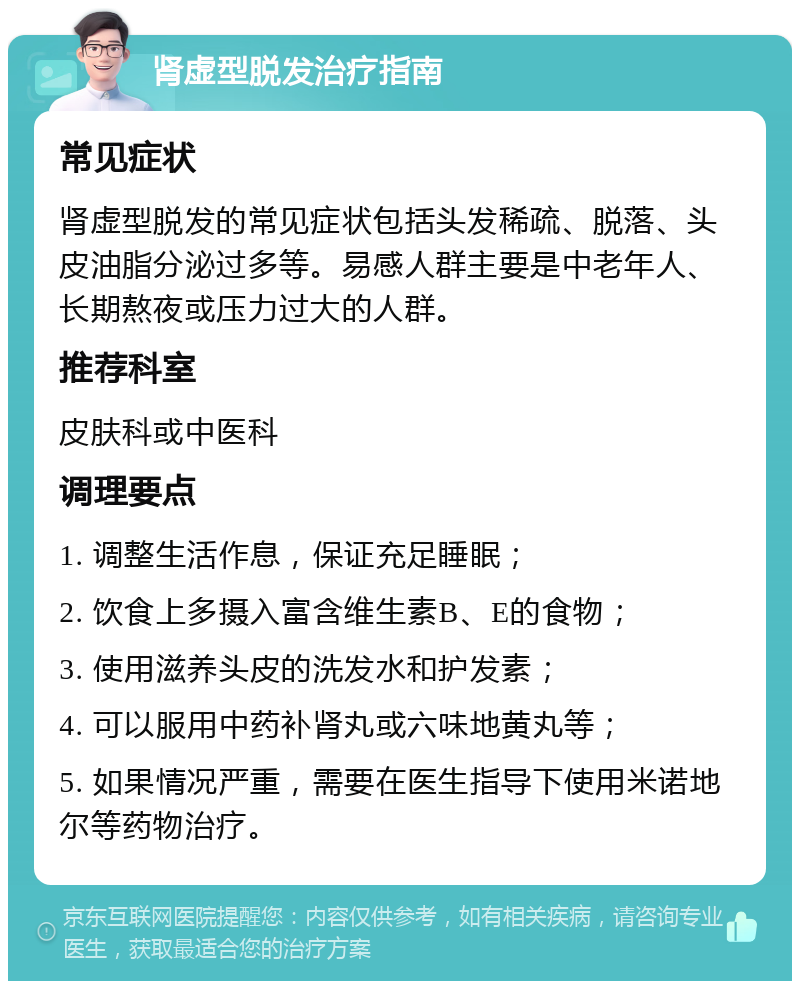 肾虚型脱发治疗指南 常见症状 肾虚型脱发的常见症状包括头发稀疏、脱落、头皮油脂分泌过多等。易感人群主要是中老年人、长期熬夜或压力过大的人群。 推荐科室 皮肤科或中医科 调理要点 1. 调整生活作息，保证充足睡眠； 2. 饮食上多摄入富含维生素B、E的食物； 3. 使用滋养头皮的洗发水和护发素； 4. 可以服用中药补肾丸或六味地黄丸等； 5. 如果情况严重，需要在医生指导下使用米诺地尔等药物治疗。