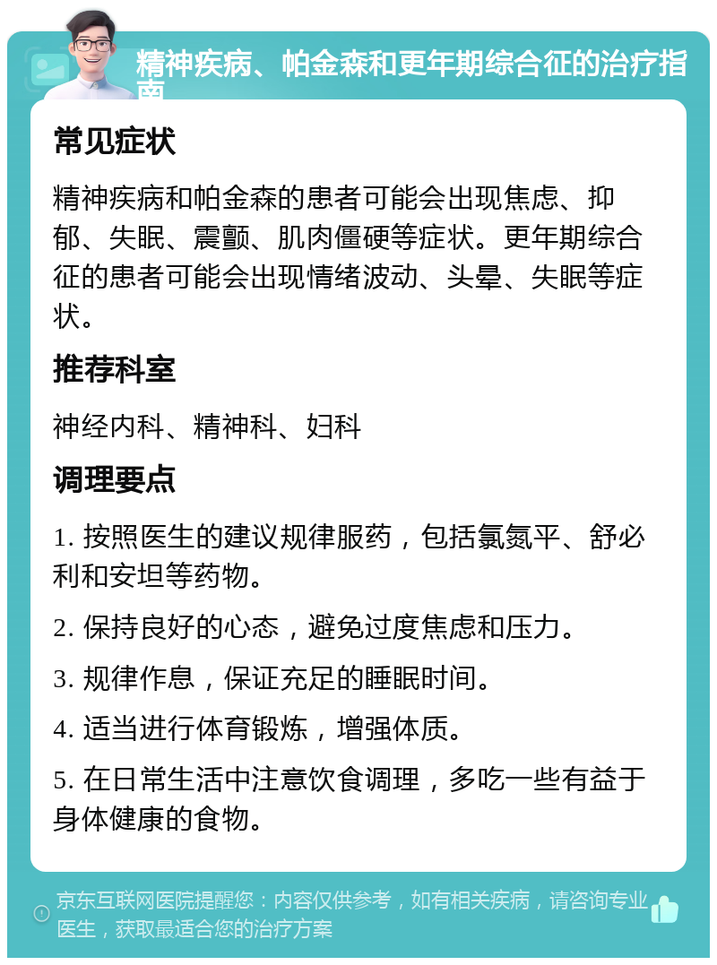 精神疾病、帕金森和更年期综合征的治疗指南 常见症状 精神疾病和帕金森的患者可能会出现焦虑、抑郁、失眠、震颤、肌肉僵硬等症状。更年期综合征的患者可能会出现情绪波动、头晕、失眠等症状。 推荐科室 神经内科、精神科、妇科 调理要点 1. 按照医生的建议规律服药，包括氯氮平、舒必利和安坦等药物。 2. 保持良好的心态，避免过度焦虑和压力。 3. 规律作息，保证充足的睡眠时间。 4. 适当进行体育锻炼，增强体质。 5. 在日常生活中注意饮食调理，多吃一些有益于身体健康的食物。