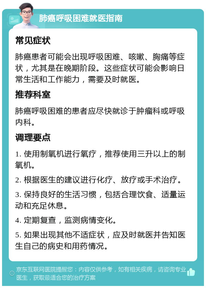 肺癌呼吸困难就医指南 常见症状 肺癌患者可能会出现呼吸困难、咳嗽、胸痛等症状，尤其是在晚期阶段。这些症状可能会影响日常生活和工作能力，需要及时就医。 推荐科室 肺癌呼吸困难的患者应尽快就诊于肿瘤科或呼吸内科。 调理要点 1. 使用制氧机进行氧疗，推荐使用三升以上的制氧机。 2. 根据医生的建议进行化疗、放疗或手术治疗。 3. 保持良好的生活习惯，包括合理饮食、适量运动和充足休息。 4. 定期复查，监测病情变化。 5. 如果出现其他不适症状，应及时就医并告知医生自己的病史和用药情况。