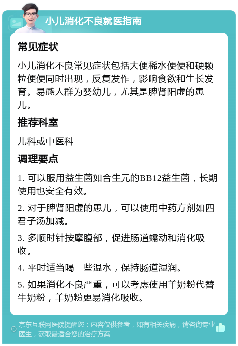 小儿消化不良就医指南 常见症状 小儿消化不良常见症状包括大便稀水便便和硬颗粒便便同时出现，反复发作，影响食欲和生长发育。易感人群为婴幼儿，尤其是脾肾阳虚的患儿。 推荐科室 儿科或中医科 调理要点 1. 可以服用益生菌如合生元的BB12益生菌，长期使用也安全有效。 2. 对于脾肾阳虚的患儿，可以使用中药方剂如四君子汤加减。 3. 多顺时针按摩腹部，促进肠道蠕动和消化吸收。 4. 平时适当喝一些温水，保持肠道湿润。 5. 如果消化不良严重，可以考虑使用羊奶粉代替牛奶粉，羊奶粉更易消化吸收。