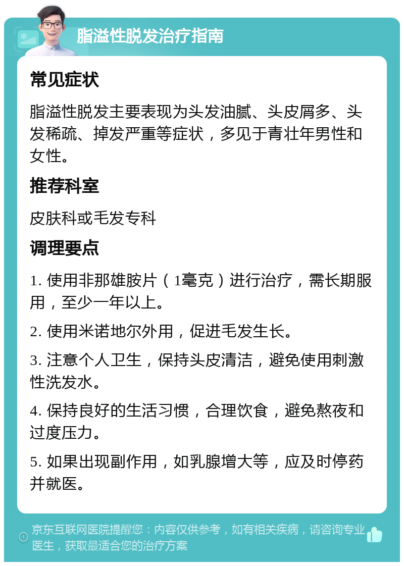 脂溢性脱发治疗指南 常见症状 脂溢性脱发主要表现为头发油腻、头皮屑多、头发稀疏、掉发严重等症状，多见于青壮年男性和女性。 推荐科室 皮肤科或毛发专科 调理要点 1. 使用非那雄胺片（1毫克）进行治疗，需长期服用，至少一年以上。 2. 使用米诺地尔外用，促进毛发生长。 3. 注意个人卫生，保持头皮清洁，避免使用刺激性洗发水。 4. 保持良好的生活习惯，合理饮食，避免熬夜和过度压力。 5. 如果出现副作用，如乳腺增大等，应及时停药并就医。