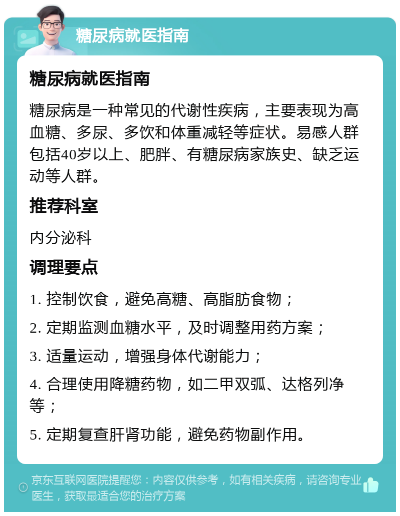 糖尿病就医指南 糖尿病就医指南 糖尿病是一种常见的代谢性疾病，主要表现为高血糖、多尿、多饮和体重减轻等症状。易感人群包括40岁以上、肥胖、有糖尿病家族史、缺乏运动等人群。 推荐科室 内分泌科 调理要点 1. 控制饮食，避免高糖、高脂肪食物； 2. 定期监测血糖水平，及时调整用药方案； 3. 适量运动，增强身体代谢能力； 4. 合理使用降糖药物，如二甲双弧、达格列净等； 5. 定期复查肝肾功能，避免药物副作用。