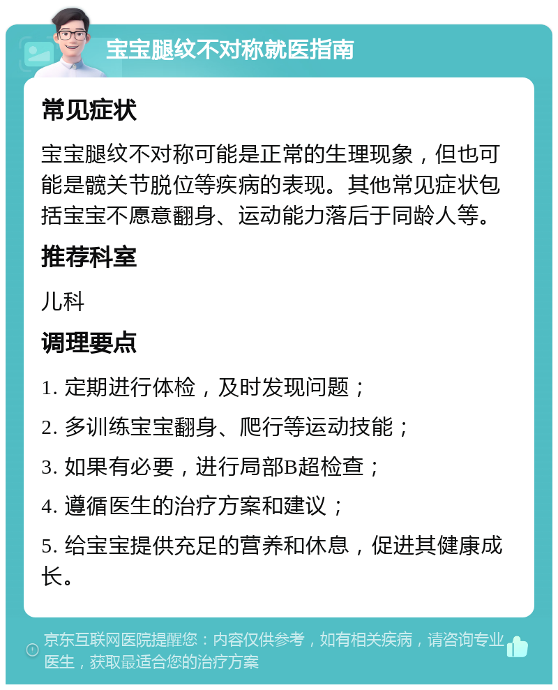 宝宝腿纹不对称就医指南 常见症状 宝宝腿纹不对称可能是正常的生理现象，但也可能是髋关节脱位等疾病的表现。其他常见症状包括宝宝不愿意翻身、运动能力落后于同龄人等。 推荐科室 儿科 调理要点 1. 定期进行体检，及时发现问题； 2. 多训练宝宝翻身、爬行等运动技能； 3. 如果有必要，进行局部B超检查； 4. 遵循医生的治疗方案和建议； 5. 给宝宝提供充足的营养和休息，促进其健康成长。