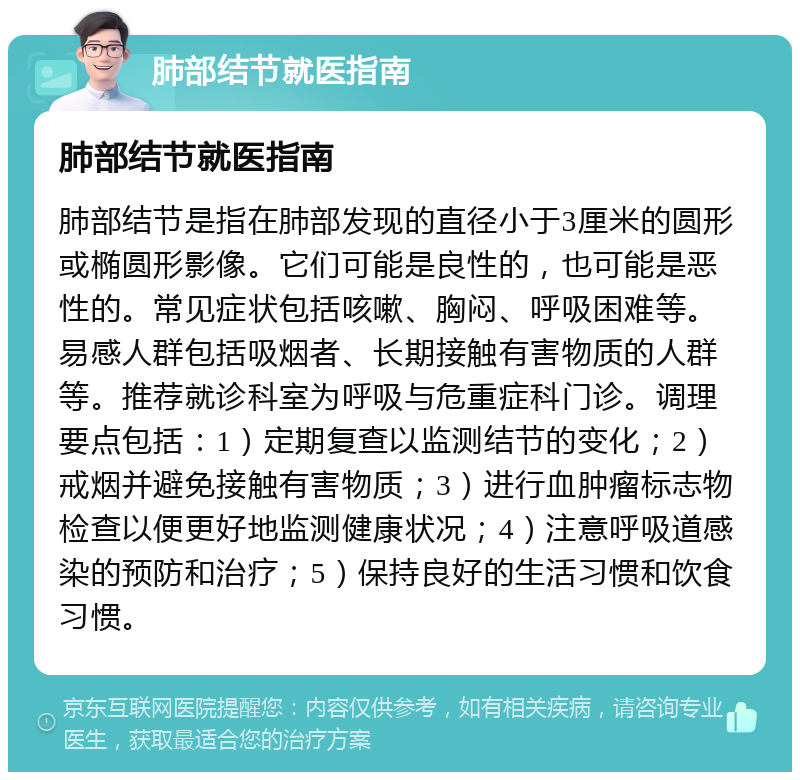 肺部结节就医指南 肺部结节就医指南 肺部结节是指在肺部发现的直径小于3厘米的圆形或椭圆形影像。它们可能是良性的，也可能是恶性的。常见症状包括咳嗽、胸闷、呼吸困难等。易感人群包括吸烟者、长期接触有害物质的人群等。推荐就诊科室为呼吸与危重症科门诊。调理要点包括：1）定期复查以监测结节的变化；2）戒烟并避免接触有害物质；3）进行血肿瘤标志物检查以便更好地监测健康状况；4）注意呼吸道感染的预防和治疗；5）保持良好的生活习惯和饮食习惯。