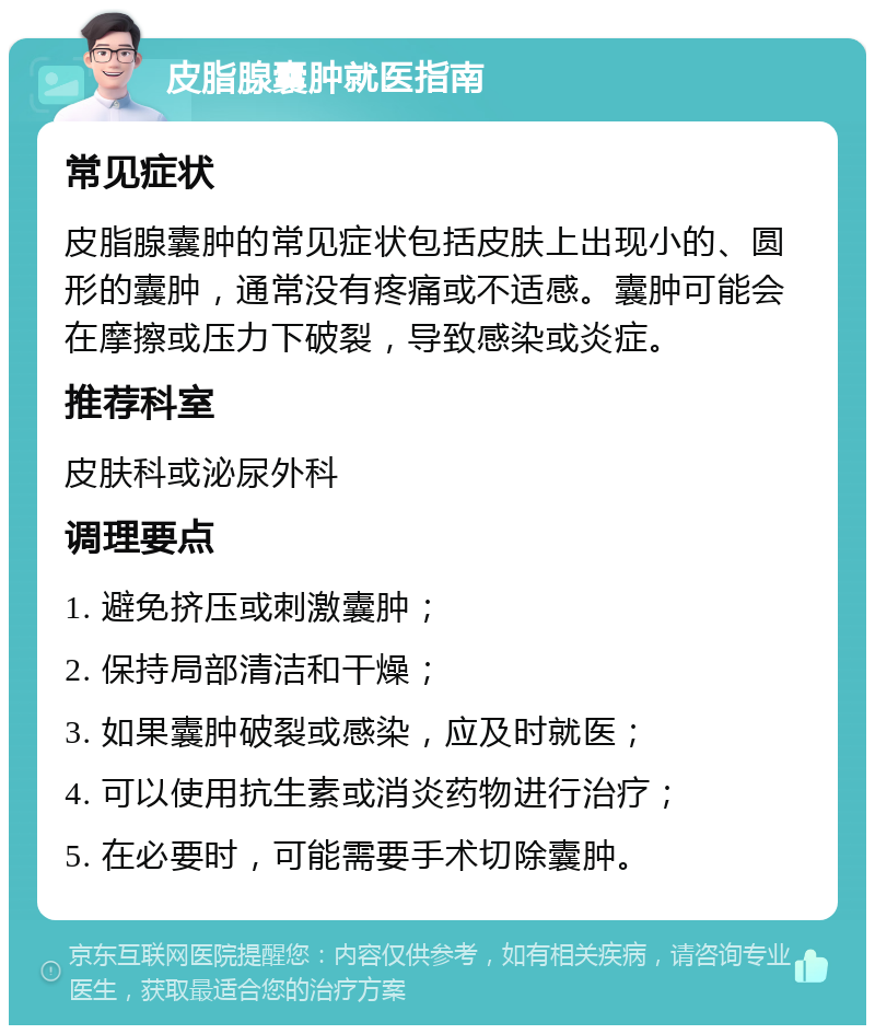 皮脂腺囊肿就医指南 常见症状 皮脂腺囊肿的常见症状包括皮肤上出现小的、圆形的囊肿，通常没有疼痛或不适感。囊肿可能会在摩擦或压力下破裂，导致感染或炎症。 推荐科室 皮肤科或泌尿外科 调理要点 1. 避免挤压或刺激囊肿； 2. 保持局部清洁和干燥； 3. 如果囊肿破裂或感染，应及时就医； 4. 可以使用抗生素或消炎药物进行治疗； 5. 在必要时，可能需要手术切除囊肿。