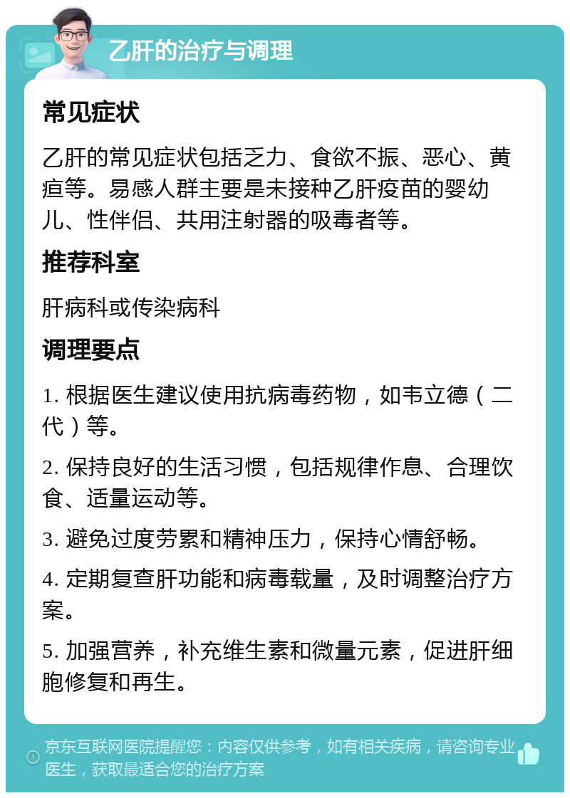 乙肝的治疗与调理 常见症状 乙肝的常见症状包括乏力、食欲不振、恶心、黄疸等。易感人群主要是未接种乙肝疫苗的婴幼儿、性伴侣、共用注射器的吸毒者等。 推荐科室 肝病科或传染病科 调理要点 1. 根据医生建议使用抗病毒药物，如韦立德（二代）等。 2. 保持良好的生活习惯，包括规律作息、合理饮食、适量运动等。 3. 避免过度劳累和精神压力，保持心情舒畅。 4. 定期复查肝功能和病毒载量，及时调整治疗方案。 5. 加强营养，补充维生素和微量元素，促进肝细胞修复和再生。