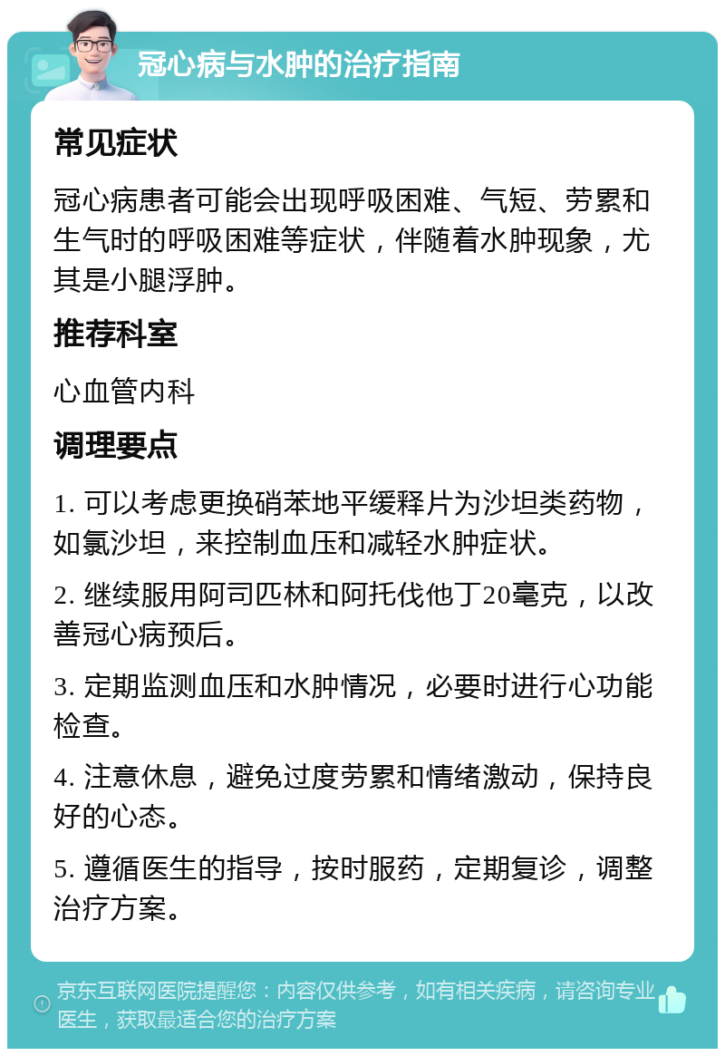 冠心病与水肿的治疗指南 常见症状 冠心病患者可能会出现呼吸困难、气短、劳累和生气时的呼吸困难等症状，伴随着水肿现象，尤其是小腿浮肿。 推荐科室 心血管内科 调理要点 1. 可以考虑更换硝苯地平缓释片为沙坦类药物，如氯沙坦，来控制血压和减轻水肿症状。 2. 继续服用阿司匹林和阿托伐他丁20毫克，以改善冠心病预后。 3. 定期监测血压和水肿情况，必要时进行心功能检查。 4. 注意休息，避免过度劳累和情绪激动，保持良好的心态。 5. 遵循医生的指导，按时服药，定期复诊，调整治疗方案。