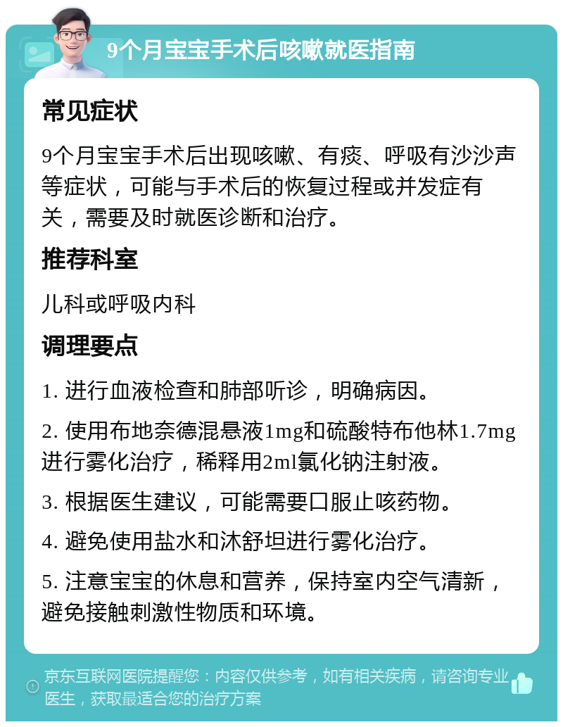 9个月宝宝手术后咳嗽就医指南 常见症状 9个月宝宝手术后出现咳嗽、有痰、呼吸有沙沙声等症状，可能与手术后的恢复过程或并发症有关，需要及时就医诊断和治疗。 推荐科室 儿科或呼吸内科 调理要点 1. 进行血液检查和肺部听诊，明确病因。 2. 使用布地奈德混悬液1mg和硫酸特布他林1.7mg进行雾化治疗，稀释用2ml氯化钠注射液。 3. 根据医生建议，可能需要口服止咳药物。 4. 避免使用盐水和沐舒坦进行雾化治疗。 5. 注意宝宝的休息和营养，保持室内空气清新，避免接触刺激性物质和环境。