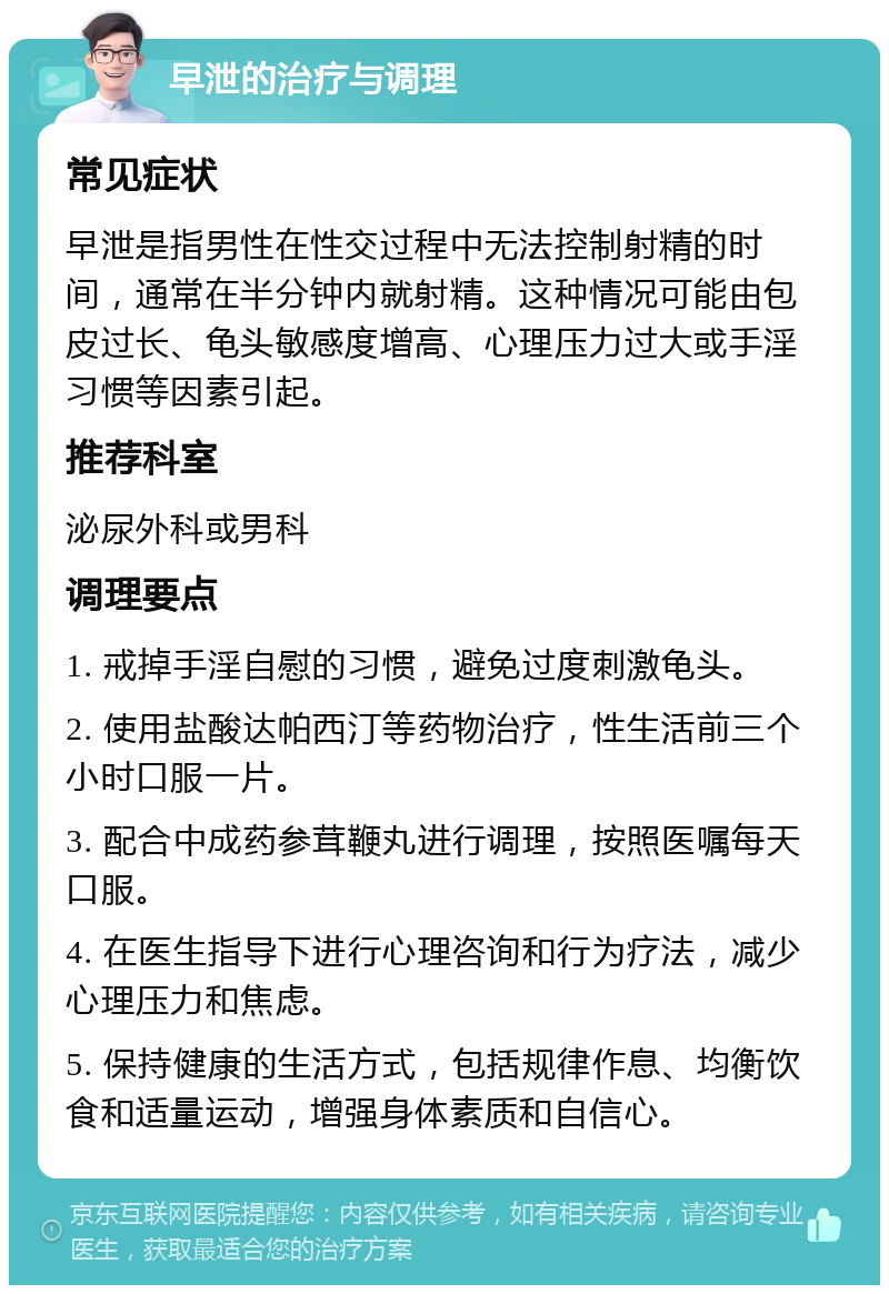 早泄的治疗与调理 常见症状 早泄是指男性在性交过程中无法控制射精的时间，通常在半分钟内就射精。这种情况可能由包皮过长、龟头敏感度增高、心理压力过大或手淫习惯等因素引起。 推荐科室 泌尿外科或男科 调理要点 1. 戒掉手淫自慰的习惯，避免过度刺激龟头。 2. 使用盐酸达帕西汀等药物治疗，性生活前三个小时口服一片。 3. 配合中成药参茸鞭丸进行调理，按照医嘱每天口服。 4. 在医生指导下进行心理咨询和行为疗法，减少心理压力和焦虑。 5. 保持健康的生活方式，包括规律作息、均衡饮食和适量运动，增强身体素质和自信心。