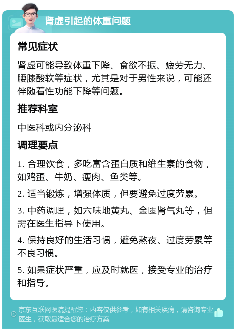 肾虚引起的体重问题 常见症状 肾虚可能导致体重下降、食欲不振、疲劳无力、腰膝酸软等症状，尤其是对于男性来说，可能还伴随着性功能下降等问题。 推荐科室 中医科或内分泌科 调理要点 1. 合理饮食，多吃富含蛋白质和维生素的食物，如鸡蛋、牛奶、瘦肉、鱼类等。 2. 适当锻炼，增强体质，但要避免过度劳累。 3. 中药调理，如六味地黄丸、金匮肾气丸等，但需在医生指导下使用。 4. 保持良好的生活习惯，避免熬夜、过度劳累等不良习惯。 5. 如果症状严重，应及时就医，接受专业的治疗和指导。