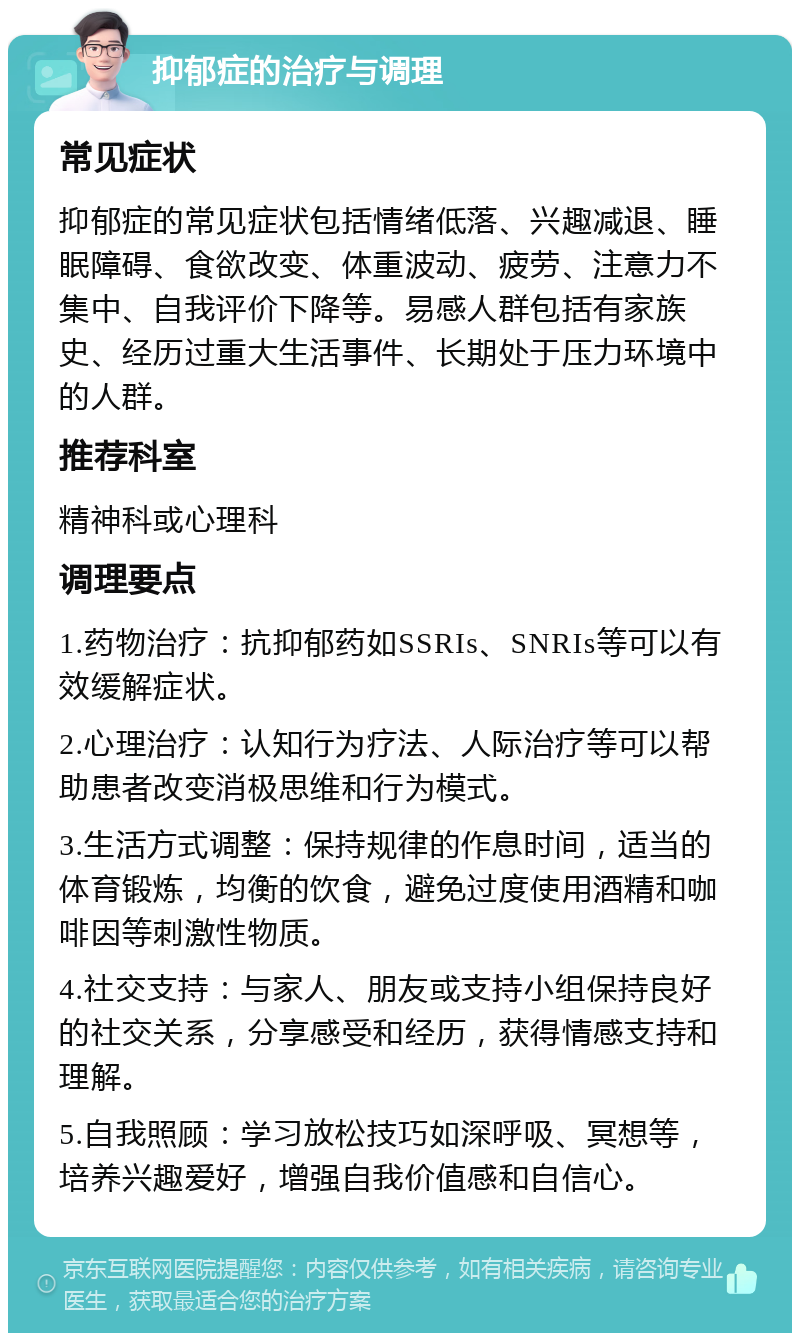 抑郁症的治疗与调理 常见症状 抑郁症的常见症状包括情绪低落、兴趣减退、睡眠障碍、食欲改变、体重波动、疲劳、注意力不集中、自我评价下降等。易感人群包括有家族史、经历过重大生活事件、长期处于压力环境中的人群。 推荐科室 精神科或心理科 调理要点 1.药物治疗：抗抑郁药如SSRIs、SNRIs等可以有效缓解症状。 2.心理治疗：认知行为疗法、人际治疗等可以帮助患者改变消极思维和行为模式。 3.生活方式调整：保持规律的作息时间，适当的体育锻炼，均衡的饮食，避免过度使用酒精和咖啡因等刺激性物质。 4.社交支持：与家人、朋友或支持小组保持良好的社交关系，分享感受和经历，获得情感支持和理解。 5.自我照顾：学习放松技巧如深呼吸、冥想等，培养兴趣爱好，增强自我价值感和自信心。