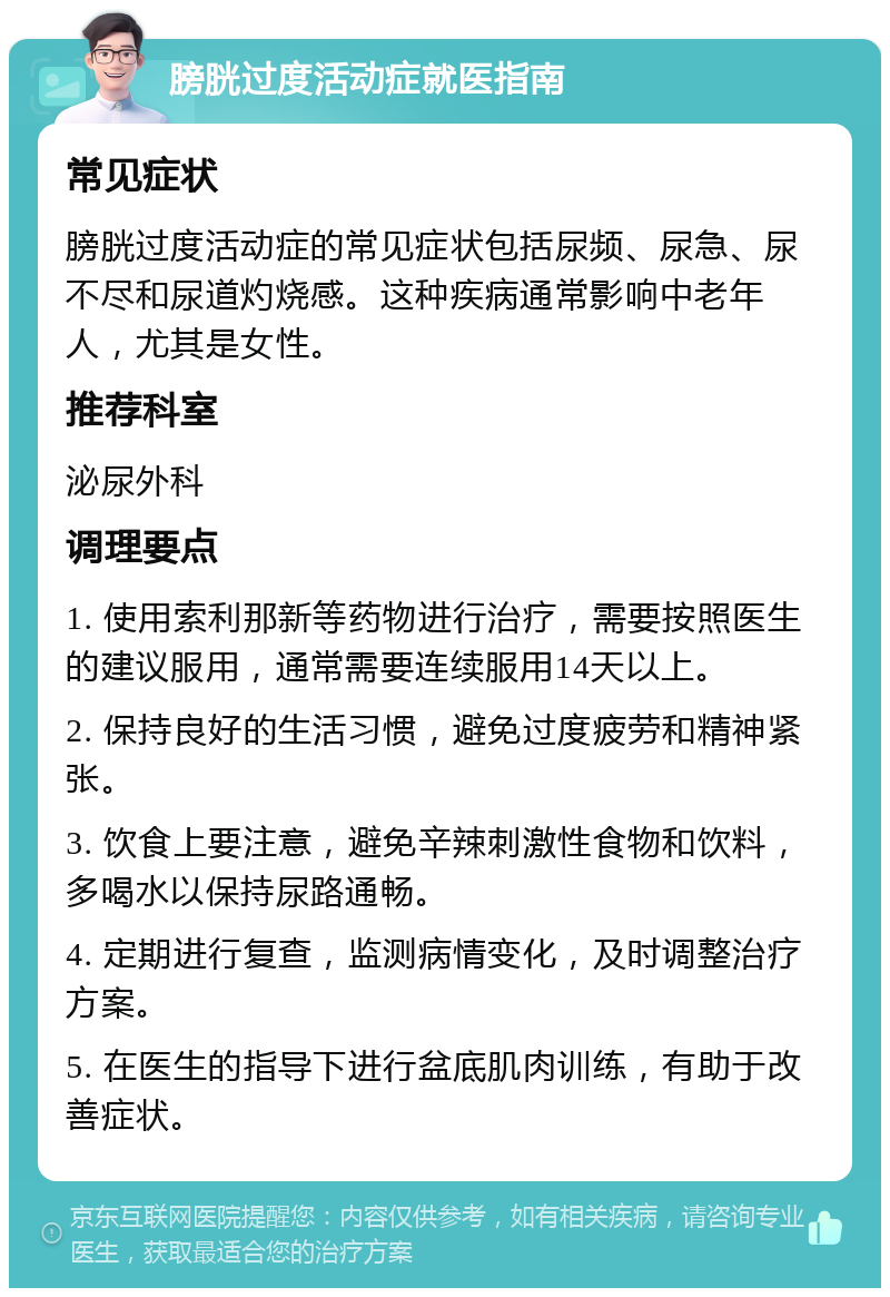 膀胱过度活动症就医指南 常见症状 膀胱过度活动症的常见症状包括尿频、尿急、尿不尽和尿道灼烧感。这种疾病通常影响中老年人，尤其是女性。 推荐科室 泌尿外科 调理要点 1. 使用索利那新等药物进行治疗，需要按照医生的建议服用，通常需要连续服用14天以上。 2. 保持良好的生活习惯，避免过度疲劳和精神紧张。 3. 饮食上要注意，避免辛辣刺激性食物和饮料，多喝水以保持尿路通畅。 4. 定期进行复查，监测病情变化，及时调整治疗方案。 5. 在医生的指导下进行盆底肌肉训练，有助于改善症状。