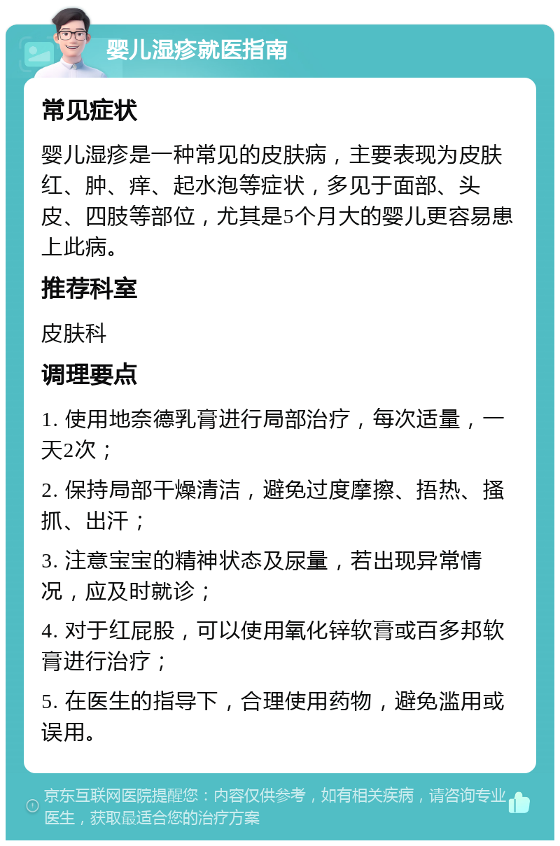 婴儿湿疹就医指南 常见症状 婴儿湿疹是一种常见的皮肤病，主要表现为皮肤红、肿、痒、起水泡等症状，多见于面部、头皮、四肢等部位，尤其是5个月大的婴儿更容易患上此病。 推荐科室 皮肤科 调理要点 1. 使用地奈德乳膏进行局部治疗，每次适量，一天2次； 2. 保持局部干燥清洁，避免过度摩擦、捂热、搔抓、出汗； 3. 注意宝宝的精神状态及尿量，若出现异常情况，应及时就诊； 4. 对于红屁股，可以使用氧化锌软膏或百多邦软膏进行治疗； 5. 在医生的指导下，合理使用药物，避免滥用或误用。