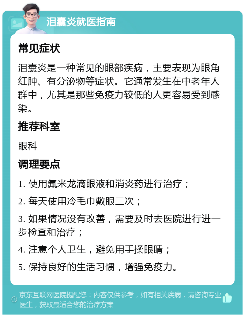 泪囊炎就医指南 常见症状 泪囊炎是一种常见的眼部疾病，主要表现为眼角红肿、有分泌物等症状。它通常发生在中老年人群中，尤其是那些免疫力较低的人更容易受到感染。 推荐科室 眼科 调理要点 1. 使用氟米龙滴眼液和消炎药进行治疗； 2. 每天使用冷毛巾敷眼三次； 3. 如果情况没有改善，需要及时去医院进行进一步检查和治疗； 4. 注意个人卫生，避免用手揉眼睛； 5. 保持良好的生活习惯，增强免疫力。