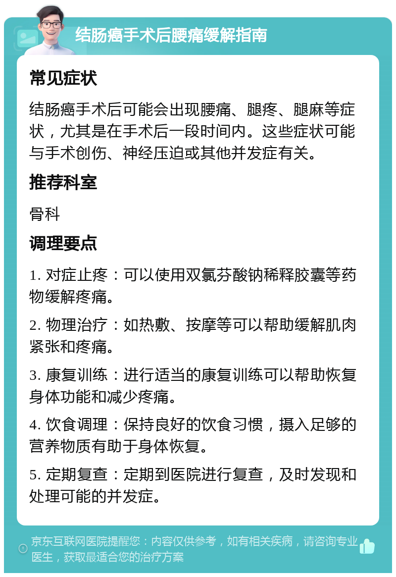 结肠癌手术后腰痛缓解指南 常见症状 结肠癌手术后可能会出现腰痛、腿疼、腿麻等症状，尤其是在手术后一段时间内。这些症状可能与手术创伤、神经压迫或其他并发症有关。 推荐科室 骨科 调理要点 1. 对症止疼：可以使用双氯芬酸钠稀释胶囊等药物缓解疼痛。 2. 物理治疗：如热敷、按摩等可以帮助缓解肌肉紧张和疼痛。 3. 康复训练：进行适当的康复训练可以帮助恢复身体功能和减少疼痛。 4. 饮食调理：保持良好的饮食习惯，摄入足够的营养物质有助于身体恢复。 5. 定期复查：定期到医院进行复查，及时发现和处理可能的并发症。