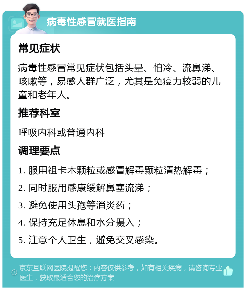 病毒性感冒就医指南 常见症状 病毒性感冒常见症状包括头晕、怕冷、流鼻涕、咳嗽等，易感人群广泛，尤其是免疫力较弱的儿童和老年人。 推荐科室 呼吸内科或普通内科 调理要点 1. 服用祖卡木颗粒或感冒解毒颗粒清热解毒； 2. 同时服用感康缓解鼻塞流涕； 3. 避免使用头孢等消炎药； 4. 保持充足休息和水分摄入； 5. 注意个人卫生，避免交叉感染。