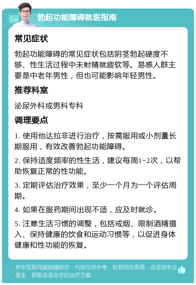 勃起功能障碍就医指南 常见症状 勃起功能障碍的常见症状包括阴茎勃起硬度不够、性生活过程中未射精就疲软等。易感人群主要是中老年男性，但也可能影响年轻男性。 推荐科室 泌尿外科或男科专科 调理要点 1. 使用他达拉非进行治疗，按需服用或小剂量长期服用，有效改善勃起功能障碍。 2. 保持适度频率的性生活，建议每周1~2次，以帮助恢复正常的性功能。 3. 定期评估治疗效果，至少一个月为一个评估周期。 4. 如果在服药期间出现不适，应及时就诊。 5. 注意生活习惯的调整，包括戒烟、限制酒精摄入、保持健康的饮食和运动习惯等，以促进身体健康和性功能的恢复。