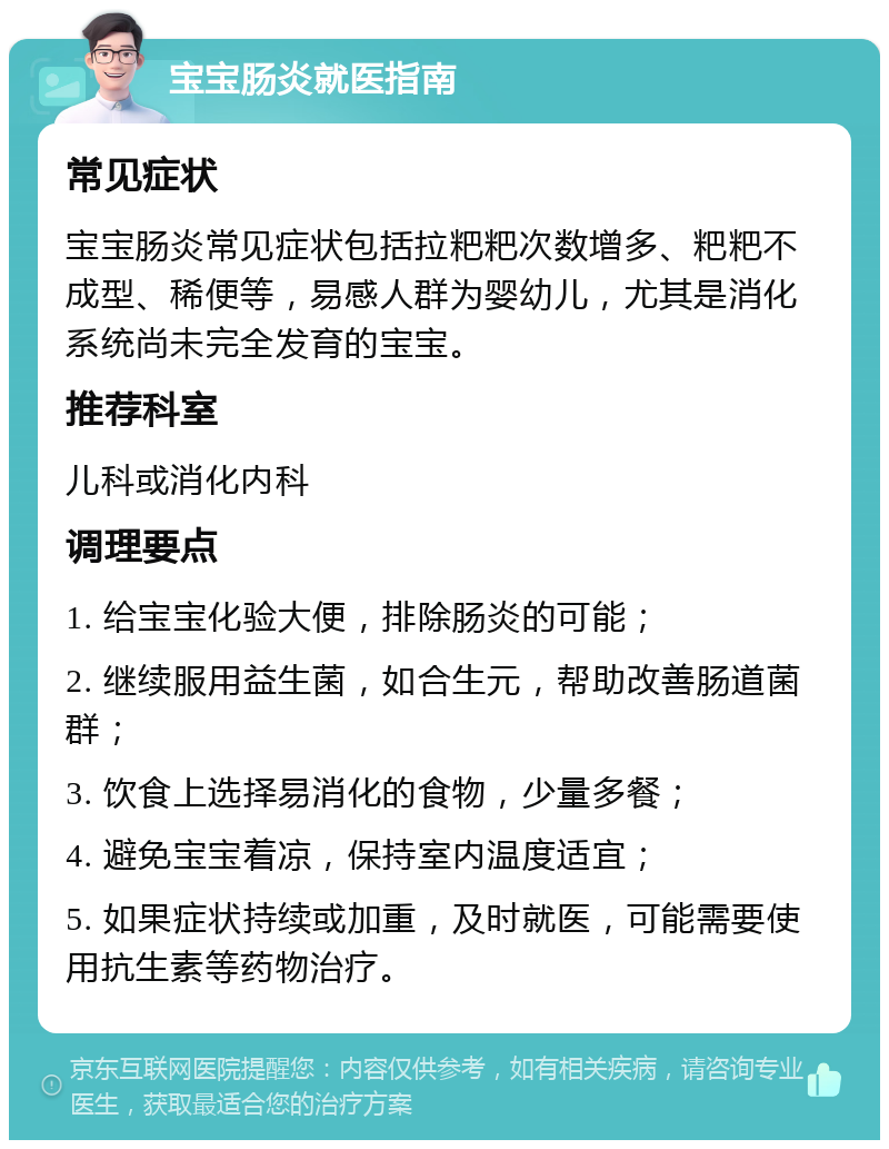 宝宝肠炎就医指南 常见症状 宝宝肠炎常见症状包括拉粑粑次数增多、粑粑不成型、稀便等，易感人群为婴幼儿，尤其是消化系统尚未完全发育的宝宝。 推荐科室 儿科或消化内科 调理要点 1. 给宝宝化验大便，排除肠炎的可能； 2. 继续服用益生菌，如合生元，帮助改善肠道菌群； 3. 饮食上选择易消化的食物，少量多餐； 4. 避免宝宝着凉，保持室内温度适宜； 5. 如果症状持续或加重，及时就医，可能需要使用抗生素等药物治疗。