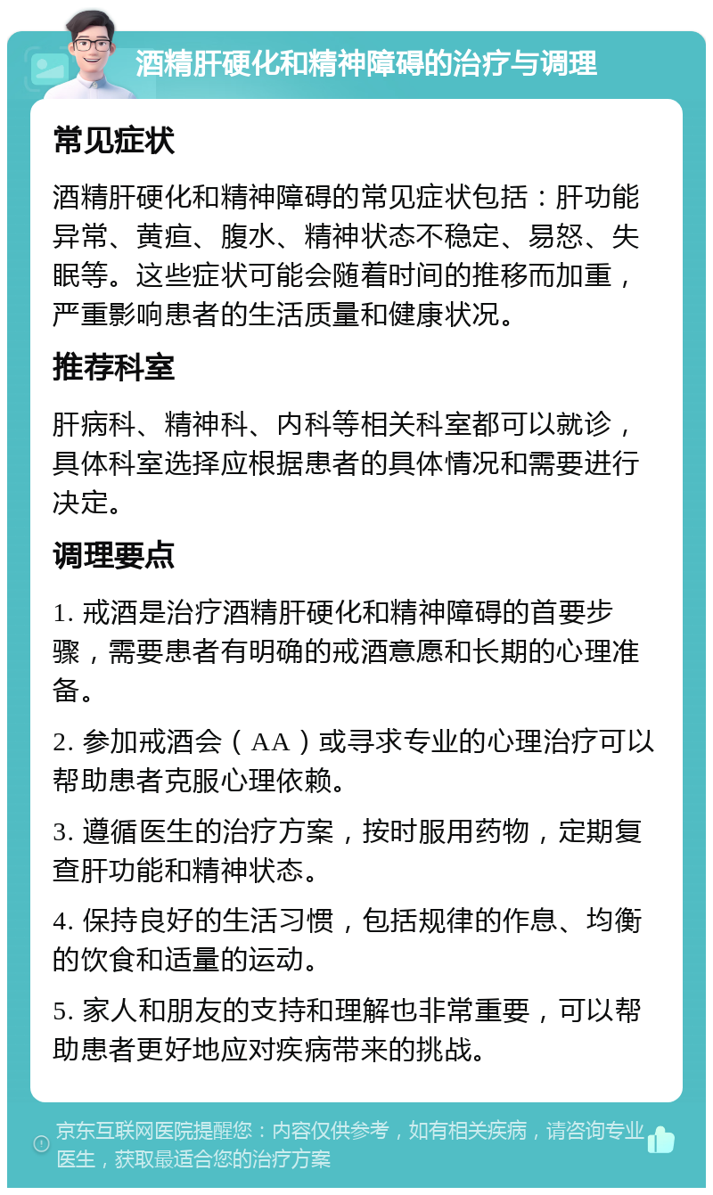 酒精肝硬化和精神障碍的治疗与调理 常见症状 酒精肝硬化和精神障碍的常见症状包括：肝功能异常、黄疸、腹水、精神状态不稳定、易怒、失眠等。这些症状可能会随着时间的推移而加重，严重影响患者的生活质量和健康状况。 推荐科室 肝病科、精神科、内科等相关科室都可以就诊，具体科室选择应根据患者的具体情况和需要进行决定。 调理要点 1. 戒酒是治疗酒精肝硬化和精神障碍的首要步骤，需要患者有明确的戒酒意愿和长期的心理准备。 2. 参加戒酒会（AA）或寻求专业的心理治疗可以帮助患者克服心理依赖。 3. 遵循医生的治疗方案，按时服用药物，定期复查肝功能和精神状态。 4. 保持良好的生活习惯，包括规律的作息、均衡的饮食和适量的运动。 5. 家人和朋友的支持和理解也非常重要，可以帮助患者更好地应对疾病带来的挑战。