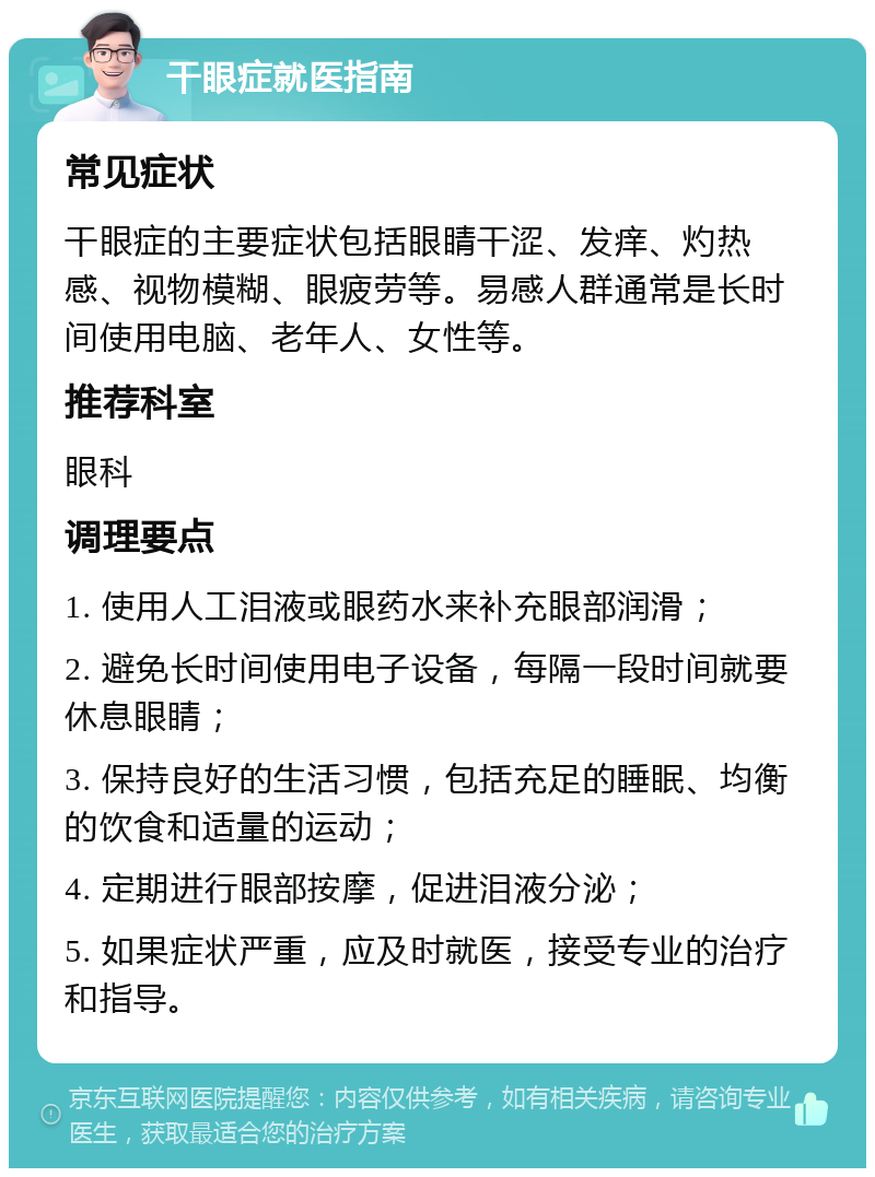 干眼症就医指南 常见症状 干眼症的主要症状包括眼睛干涩、发痒、灼热感、视物模糊、眼疲劳等。易感人群通常是长时间使用电脑、老年人、女性等。 推荐科室 眼科 调理要点 1. 使用人工泪液或眼药水来补充眼部润滑； 2. 避免长时间使用电子设备，每隔一段时间就要休息眼睛； 3. 保持良好的生活习惯，包括充足的睡眠、均衡的饮食和适量的运动； 4. 定期进行眼部按摩，促进泪液分泌； 5. 如果症状严重，应及时就医，接受专业的治疗和指导。