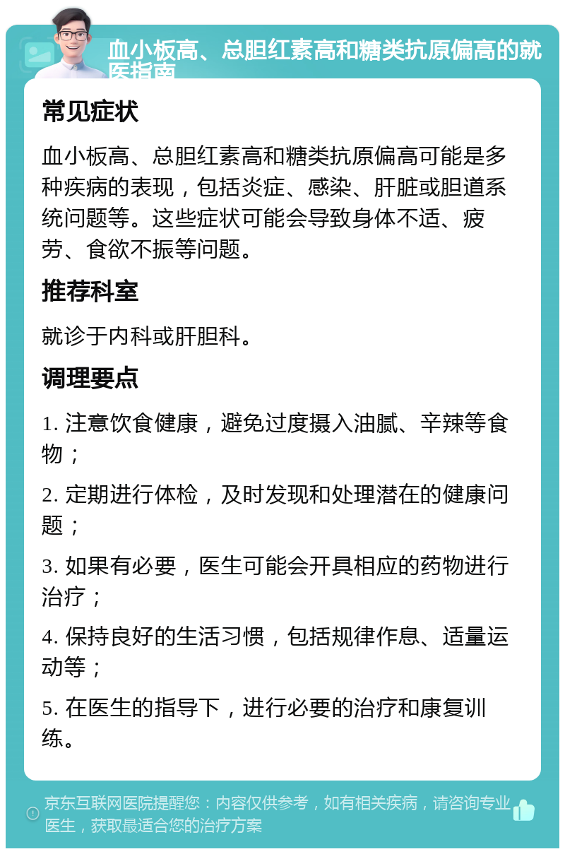 血小板高、总胆红素高和糖类抗原偏高的就医指南 常见症状 血小板高、总胆红素高和糖类抗原偏高可能是多种疾病的表现，包括炎症、感染、肝脏或胆道系统问题等。这些症状可能会导致身体不适、疲劳、食欲不振等问题。 推荐科室 就诊于内科或肝胆科。 调理要点 1. 注意饮食健康，避免过度摄入油腻、辛辣等食物； 2. 定期进行体检，及时发现和处理潜在的健康问题； 3. 如果有必要，医生可能会开具相应的药物进行治疗； 4. 保持良好的生活习惯，包括规律作息、适量运动等； 5. 在医生的指导下，进行必要的治疗和康复训练。