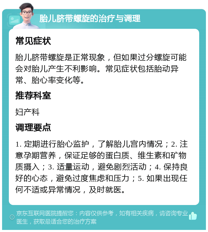 胎儿脐带螺旋的治疗与调理 常见症状 胎儿脐带螺旋是正常现象，但如果过分螺旋可能会对胎儿产生不利影响。常见症状包括胎动异常、胎心率变化等。 推荐科室 妇产科 调理要点 1. 定期进行胎心监护，了解胎儿宫内情况；2. 注意孕期营养，保证足够的蛋白质、维生素和矿物质摄入；3. 适量运动，避免剧烈活动；4. 保持良好的心态，避免过度焦虑和压力；5. 如果出现任何不适或异常情况，及时就医。