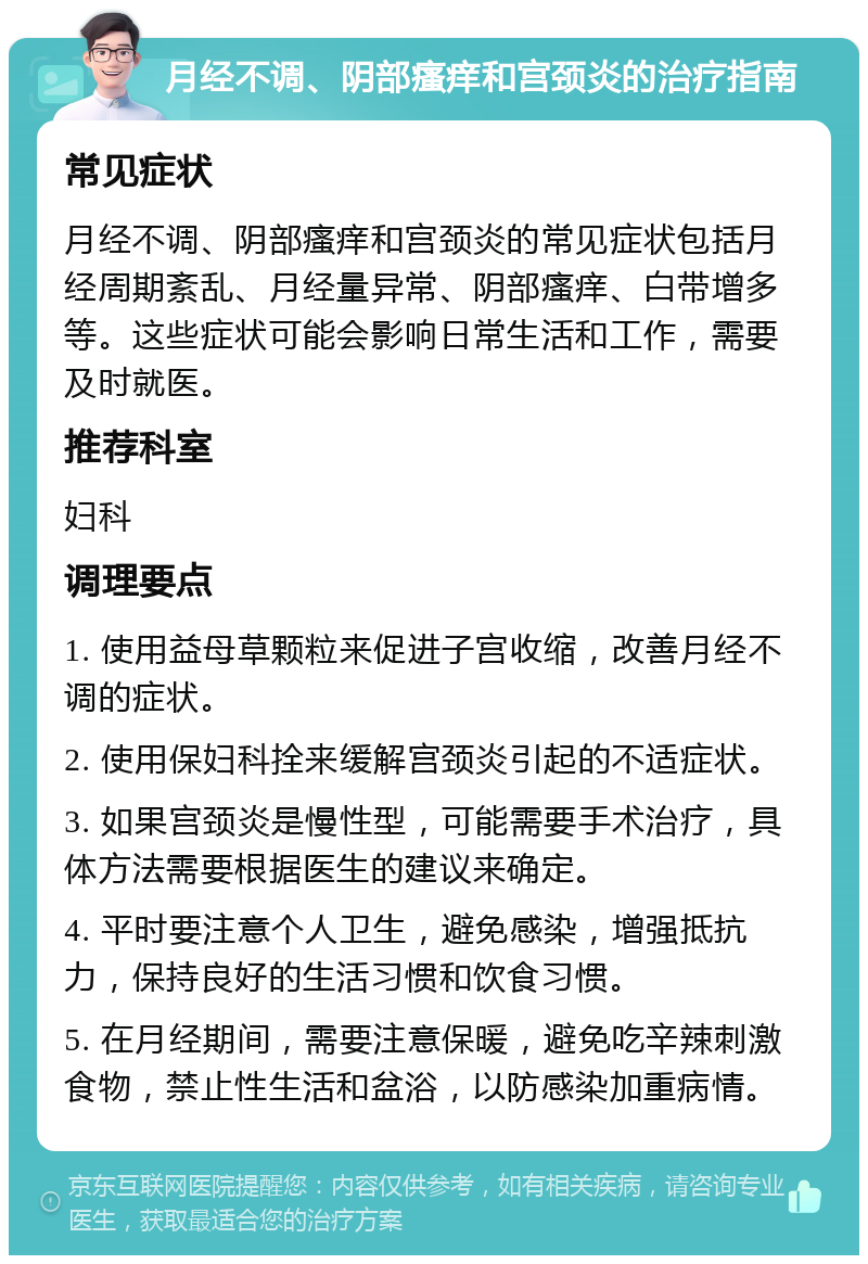 月经不调、阴部瘙痒和宫颈炎的治疗指南 常见症状 月经不调、阴部瘙痒和宫颈炎的常见症状包括月经周期紊乱、月经量异常、阴部瘙痒、白带增多等。这些症状可能会影响日常生活和工作，需要及时就医。 推荐科室 妇科 调理要点 1. 使用益母草颗粒来促进子宫收缩，改善月经不调的症状。 2. 使用保妇科拴来缓解宫颈炎引起的不适症状。 3. 如果宫颈炎是慢性型，可能需要手术治疗，具体方法需要根据医生的建议来确定。 4. 平时要注意个人卫生，避免感染，增强抵抗力，保持良好的生活习惯和饮食习惯。 5. 在月经期间，需要注意保暖，避免吃辛辣刺激食物，禁止性生活和盆浴，以防感染加重病情。