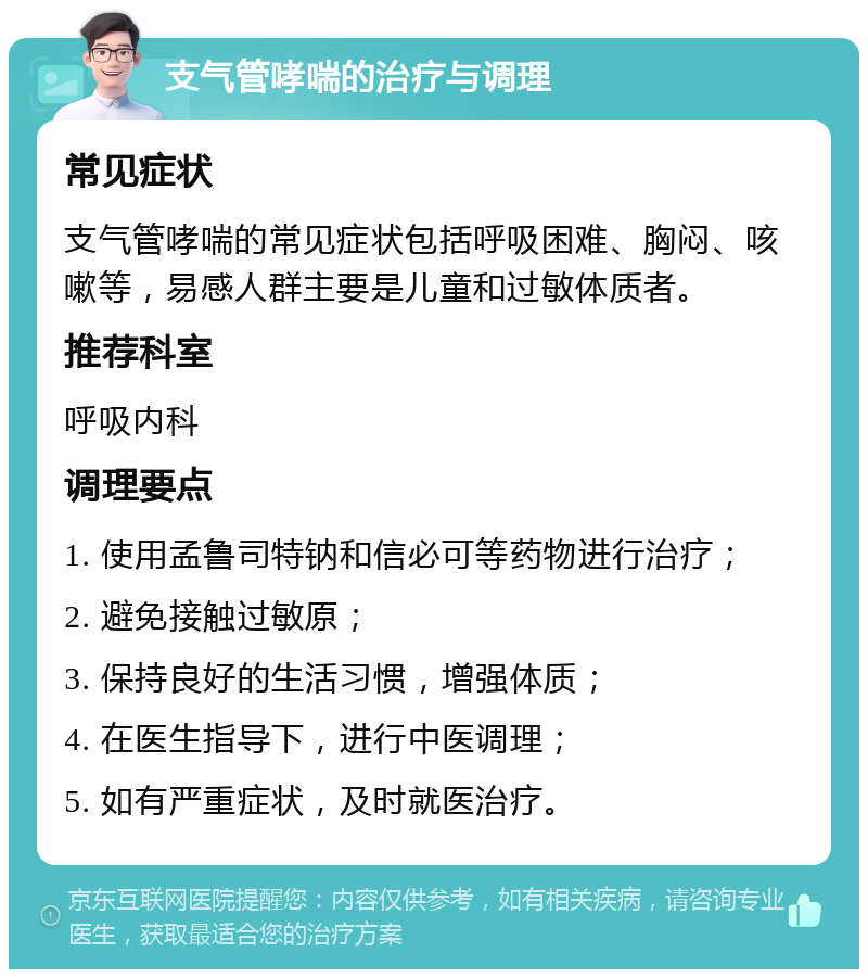 支气管哮喘的治疗与调理 常见症状 支气管哮喘的常见症状包括呼吸困难、胸闷、咳嗽等，易感人群主要是儿童和过敏体质者。 推荐科室 呼吸内科 调理要点 1. 使用孟鲁司特钠和信必可等药物进行治疗； 2. 避免接触过敏原； 3. 保持良好的生活习惯，增强体质； 4. 在医生指导下，进行中医调理； 5. 如有严重症状，及时就医治疗。