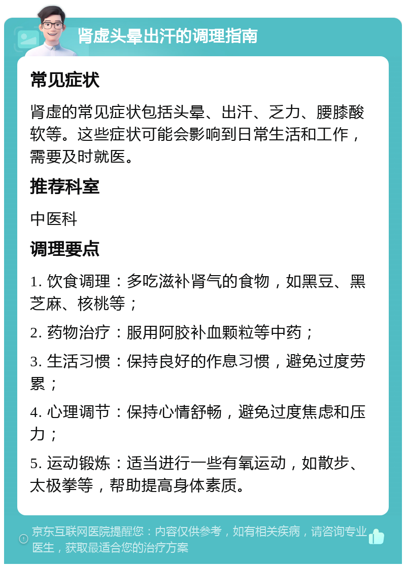 肾虚头晕出汗的调理指南 常见症状 肾虚的常见症状包括头晕、出汗、乏力、腰膝酸软等。这些症状可能会影响到日常生活和工作，需要及时就医。 推荐科室 中医科 调理要点 1. 饮食调理：多吃滋补肾气的食物，如黑豆、黑芝麻、核桃等； 2. 药物治疗：服用阿胶补血颗粒等中药； 3. 生活习惯：保持良好的作息习惯，避免过度劳累； 4. 心理调节：保持心情舒畅，避免过度焦虑和压力； 5. 运动锻炼：适当进行一些有氧运动，如散步、太极拳等，帮助提高身体素质。