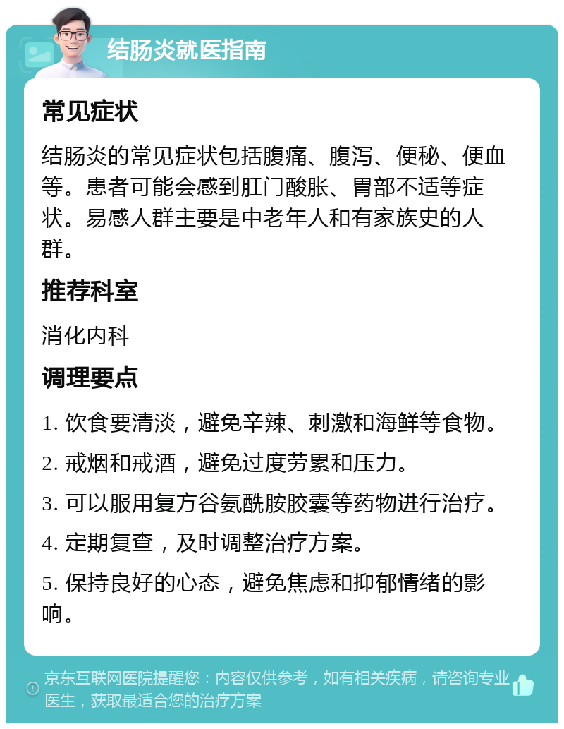 结肠炎就医指南 常见症状 结肠炎的常见症状包括腹痛、腹泻、便秘、便血等。患者可能会感到肛门酸胀、胃部不适等症状。易感人群主要是中老年人和有家族史的人群。 推荐科室 消化内科 调理要点 1. 饮食要清淡，避免辛辣、刺激和海鲜等食物。 2. 戒烟和戒酒，避免过度劳累和压力。 3. 可以服用复方谷氨酰胺胶囊等药物进行治疗。 4. 定期复查，及时调整治疗方案。 5. 保持良好的心态，避免焦虑和抑郁情绪的影响。