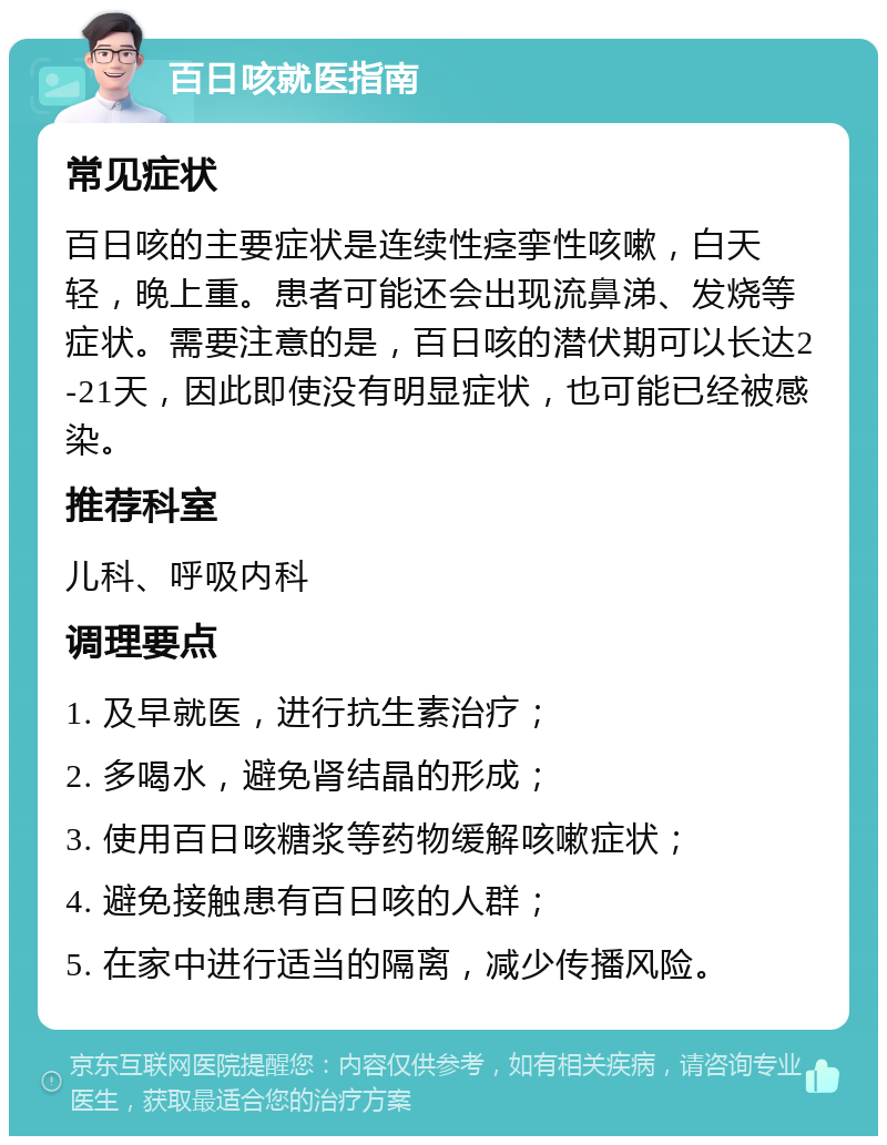 百日咳就医指南 常见症状 百日咳的主要症状是连续性痉挛性咳嗽，白天轻，晚上重。患者可能还会出现流鼻涕、发烧等症状。需要注意的是，百日咳的潜伏期可以长达2-21天，因此即使没有明显症状，也可能已经被感染。 推荐科室 儿科、呼吸内科 调理要点 1. 及早就医，进行抗生素治疗； 2. 多喝水，避免肾结晶的形成； 3. 使用百日咳糖浆等药物缓解咳嗽症状； 4. 避免接触患有百日咳的人群； 5. 在家中进行适当的隔离，减少传播风险。