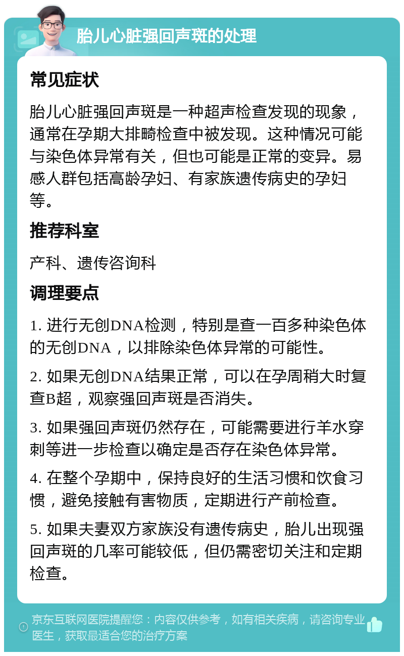 胎儿心脏强回声斑的处理 常见症状 胎儿心脏强回声斑是一种超声检查发现的现象，通常在孕期大排畸检查中被发现。这种情况可能与染色体异常有关，但也可能是正常的变异。易感人群包括高龄孕妇、有家族遗传病史的孕妇等。 推荐科室 产科、遗传咨询科 调理要点 1. 进行无创DNA检测，特别是查一百多种染色体的无创DNA，以排除染色体异常的可能性。 2. 如果无创DNA结果正常，可以在孕周稍大时复查B超，观察强回声斑是否消失。 3. 如果强回声斑仍然存在，可能需要进行羊水穿刺等进一步检查以确定是否存在染色体异常。 4. 在整个孕期中，保持良好的生活习惯和饮食习惯，避免接触有害物质，定期进行产前检查。 5. 如果夫妻双方家族没有遗传病史，胎儿出现强回声斑的几率可能较低，但仍需密切关注和定期检查。