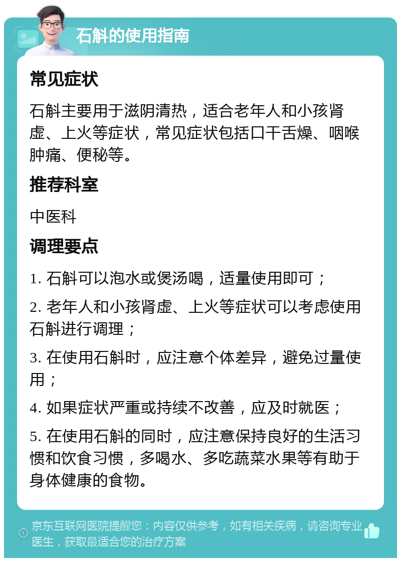 石斛的使用指南 常见症状 石斛主要用于滋阴清热，适合老年人和小孩肾虚、上火等症状，常见症状包括口干舌燥、咽喉肿痛、便秘等。 推荐科室 中医科 调理要点 1. 石斛可以泡水或煲汤喝，适量使用即可； 2. 老年人和小孩肾虚、上火等症状可以考虑使用石斛进行调理； 3. 在使用石斛时，应注意个体差异，避免过量使用； 4. 如果症状严重或持续不改善，应及时就医； 5. 在使用石斛的同时，应注意保持良好的生活习惯和饮食习惯，多喝水、多吃蔬菜水果等有助于身体健康的食物。